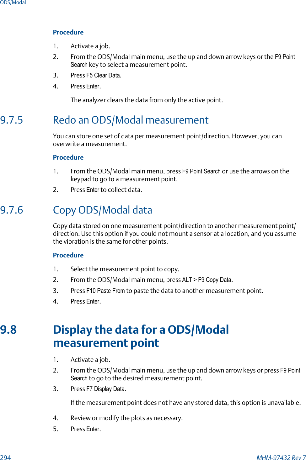 Procedure1. Activate a job.2. From the ODS/Modal main menu, use the up and down arrow keys or the F9 PointSearch key to select a measurement point.3. Press F5 Clear Data.4. Press Enter.The analyzer clears the data from only the active point.9.7.5 Redo an ODS/Modal measurementYou can store one set of data per measurement point/direction. However, you canoverwrite a measurement.Procedure1. From the ODS/Modal main menu, press F9 Point Search or use the arrows on thekeypad to go to a measurement point.2. Press Enter to collect data.9.7.6 Copy ODS/Modal dataCopy data stored on one measurement point/direction to another measurement point/direction. Use this option if you could not mount a sensor at a location, and you assumethe vibration is the same for other points.Procedure1. Select the measurement point to copy.2. From the ODS/Modal main menu, press ALT &gt; F9 Copy Data.3. Press F10 Paste From to paste the data to another measurement point.4. Press Enter.9.8 Display the data for a ODS/Modalmeasurement point1. Activate a job.2. From the ODS/Modal main menu, use the up and down arrow keys or press F9 PointSearch to go to the desired measurement point.3. Press F7 Display Data.If the measurement point does not have any stored data, this option is unavailable.4. Review or modify the plots as necessary.5. Press Enter.ODS/Modal294 MHM-97432 Rev 7