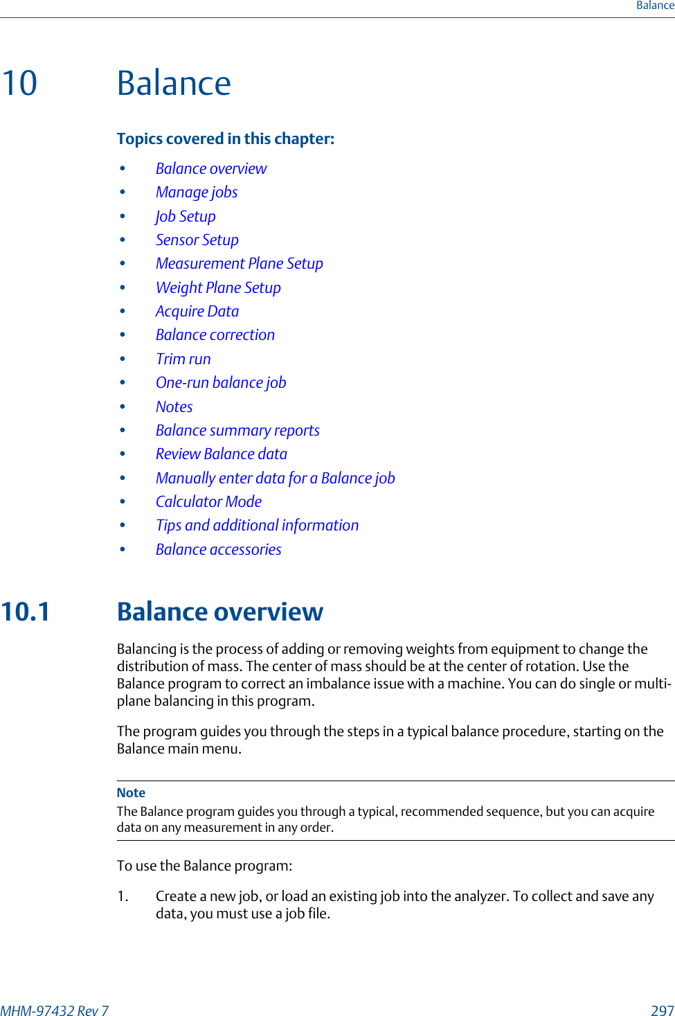 10 BalanceTopics covered in this chapter:•Balance overview•Manage jobs•Job Setup•Sensor Setup•Measurement Plane Setup•Weight Plane Setup•Acquire Data•Balance correction•Trim run•One-run balance job•Notes•Balance summary reports•Review Balance data•Manually enter data for a Balance job•Calculator Mode•Tips and additional information•Balance accessories10.1 Balance overviewBalancing is the process of adding or removing weights from equipment to change thedistribution of mass. The center of mass should be at the center of rotation. Use theBalance program to correct an imbalance issue with a machine. You can do single or multi-plane balancing in this program.The program guides you through the steps in a typical balance procedure, starting on theBalance main menu.NoteThe Balance program guides you through a typical, recommended sequence, but you can acquiredata on any measurement in any order.To use the Balance program:1. Create a new job, or load an existing job into the analyzer. To collect and save anydata, you must use a job file.BalanceMHM-97432 Rev 7  297