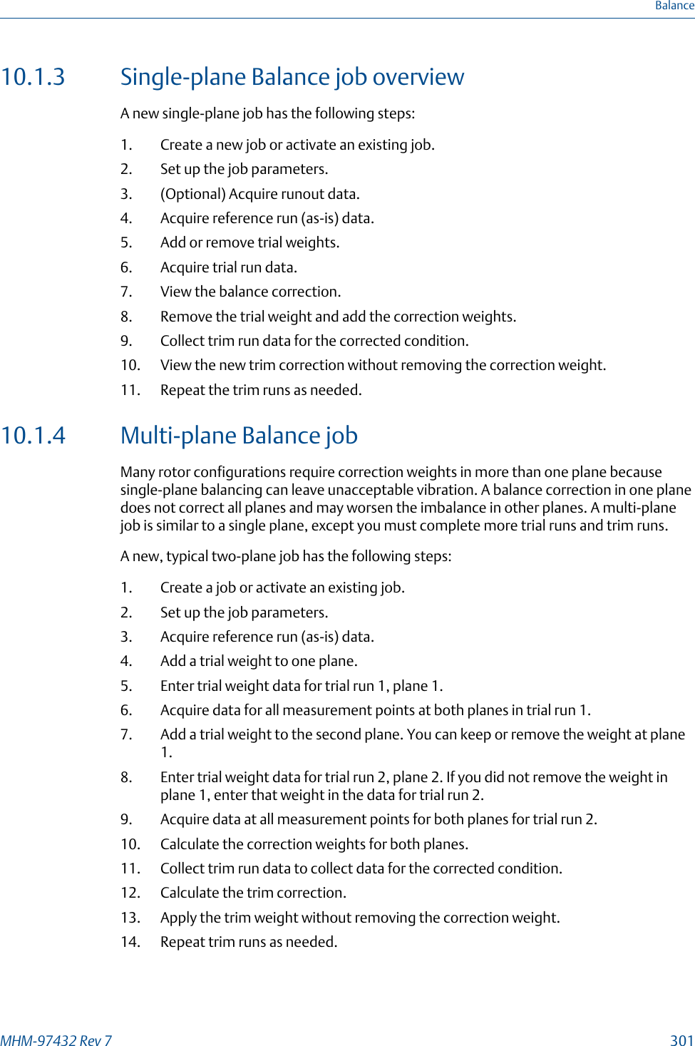 10.1.3 Single-plane Balance job overviewA new single-plane job has the following steps:1. Create a new job or activate an existing job.2. Set up the job parameters.3. (Optional) Acquire runout data.4. Acquire reference run (as-is) data.5. Add or remove trial weights.6. Acquire trial run data.7. View the balance correction.8. Remove the trial weight and add the correction weights.9. Collect trim run data for the corrected condition.10. View the new trim correction without removing the correction weight.11. Repeat the trim runs as needed.10.1.4 Multi-plane Balance jobMany rotor configurations require correction weights in more than one plane becausesingle-plane balancing can leave unacceptable vibration. A balance correction in one planedoes not correct all planes and may worsen the imbalance in other planes. A multi-planejob is similar to a single plane, except you must complete more trial runs and trim runs.A new, typical two-plane job has the following steps:1. Create a job or activate an existing job.2. Set up the job parameters.3. Acquire reference run (as-is) data.4. Add a trial weight to one plane.5. Enter trial weight data for trial run 1, plane 1.6. Acquire data for all measurement points at both planes in trial run 1.7. Add a trial weight to the second plane. You can keep or remove the weight at plane1.8. Enter trial weight data for trial run 2, plane 2. If you did not remove the weight inplane 1, enter that weight in the data for trial run 2.9. Acquire data at all measurement points for both planes for trial run 2.10. Calculate the correction weights for both planes.11. Collect trim run data to collect data for the corrected condition.12. Calculate the trim correction.13. Apply the trim weight without removing the correction weight.14. Repeat trim runs as needed.BalanceMHM-97432 Rev 7  301