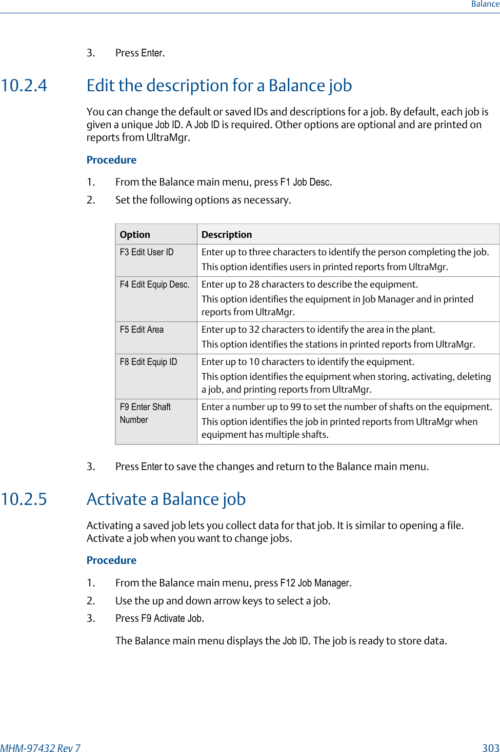 3. Press Enter.10.2.4 Edit the description for a Balance jobYou can change the default or saved IDs and descriptions for a job. By default, each job isgiven a unique Job ID. A Job ID is required. Other options are optional and are printed onreports from UltraMgr.Procedure1. From the Balance main menu, press F1 Job Desc.2. Set the following options as necessary.Option DescriptionF3 Edit User ID Enter up to three characters to identify the person completing the job.This option identifies users in printed reports from UltraMgr.F4 Edit Equip Desc. Enter up to 28 characters to describe the equipment.This option identifies the equipment in Job Manager and in printedreports from UltraMgr.F5 Edit Area Enter up to 32 characters to identify the area in the plant.This option identifies the stations in printed reports from UltraMgr.F8 Edit Equip ID Enter up to 10 characters to identify the equipment.This option identifies the equipment when storing, activating, deletinga job, and printing reports from UltraMgr.F9 Enter ShaftNumberEnter a number up to 99 to set the number of shafts on the equipment.This option identifies the job in printed reports from UltraMgr whenequipment has multiple shafts.3. Press Enter to save the changes and return to the Balance main menu.10.2.5 Activate a Balance jobActivating a saved job lets you collect data for that job. It is similar to opening a file.Activate a job when you want to change jobs.Procedure1. From the Balance main menu, press F12 Job Manager.2. Use the up and down arrow keys to select a job.3. Press F9 Activate Job.The Balance main menu displays the Job ID. The job is ready to store data.BalanceMHM-97432 Rev 7  303
