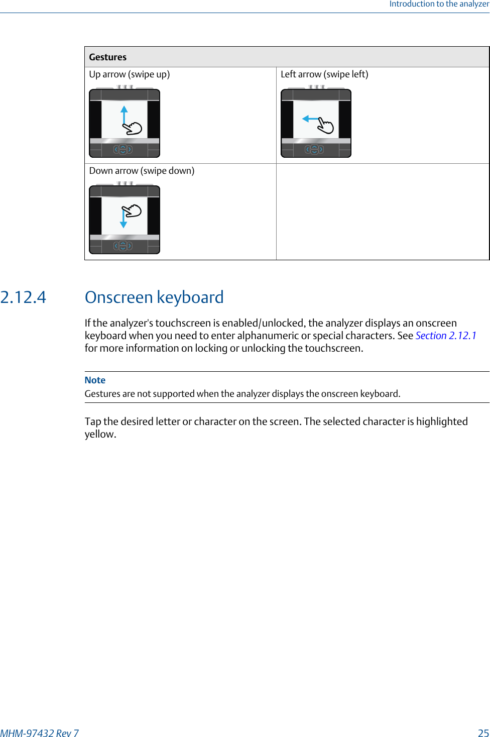 GesturesUp arrow (swipe up) Left arrow (swipe left)Down arrow (swipe down)2.12.4 Onscreen keyboardIf the analyzer&apos;s touchscreen is enabled/unlocked, the analyzer displays an onscreenkeyboard when you need to enter alphanumeric or special characters. See Section 2.12.1for more information on locking or unlocking the touchscreen.NoteGestures are not supported when the analyzer displays the onscreen keyboard.Tap the desired letter or character on the screen. The selected character is highlightedyellow.Introduction to the analyzerMHM-97432 Rev 7  25