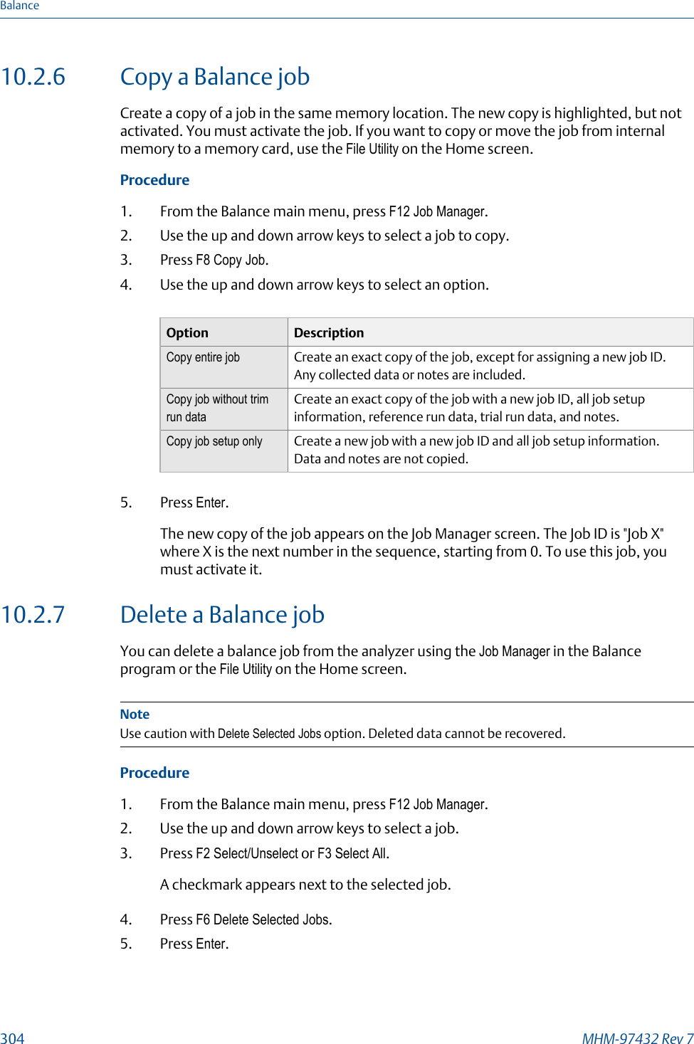 10.2.6 Copy a Balance jobCreate a copy of a job in the same memory location. The new copy is highlighted, but notactivated. You must activate the job. If you want to copy or move the job from internalmemory to a memory card, use the File Utility on the Home screen.Procedure1. From the Balance main menu, press F12 Job Manager.2. Use the up and down arrow keys to select a job to copy.3. Press F8 Copy Job.4. Use the up and down arrow keys to select an option.Option DescriptionCopy entire job Create an exact copy of the job, except for assigning a new job ID.Any collected data or notes are included.Copy job without trimrun dataCreate an exact copy of the job with a new job ID, all job setupinformation, reference run data, trial run data, and notes.Copy job setup only Create a new job with a new job ID and all job setup information.Data and notes are not copied.5. Press Enter.The new copy of the job appears on the Job Manager screen. The Job ID is &quot;Job X&quot;where X is the next number in the sequence, starting from 0. To use this job, youmust activate it.10.2.7 Delete a Balance jobYou can delete a balance job from the analyzer using the Job Manager in the Balanceprogram or the File Utility on the Home screen.NoteUse caution with Delete Selected Jobs option. Deleted data cannot be recovered.Procedure1. From the Balance main menu, press F12 Job Manager.2. Use the up and down arrow keys to select a job.3. Press F2 Select/Unselect or F3 Select All.A checkmark appears next to the selected job.4. Press F6 Delete Selected Jobs.5. Press Enter.Balance304 MHM-97432 Rev 7