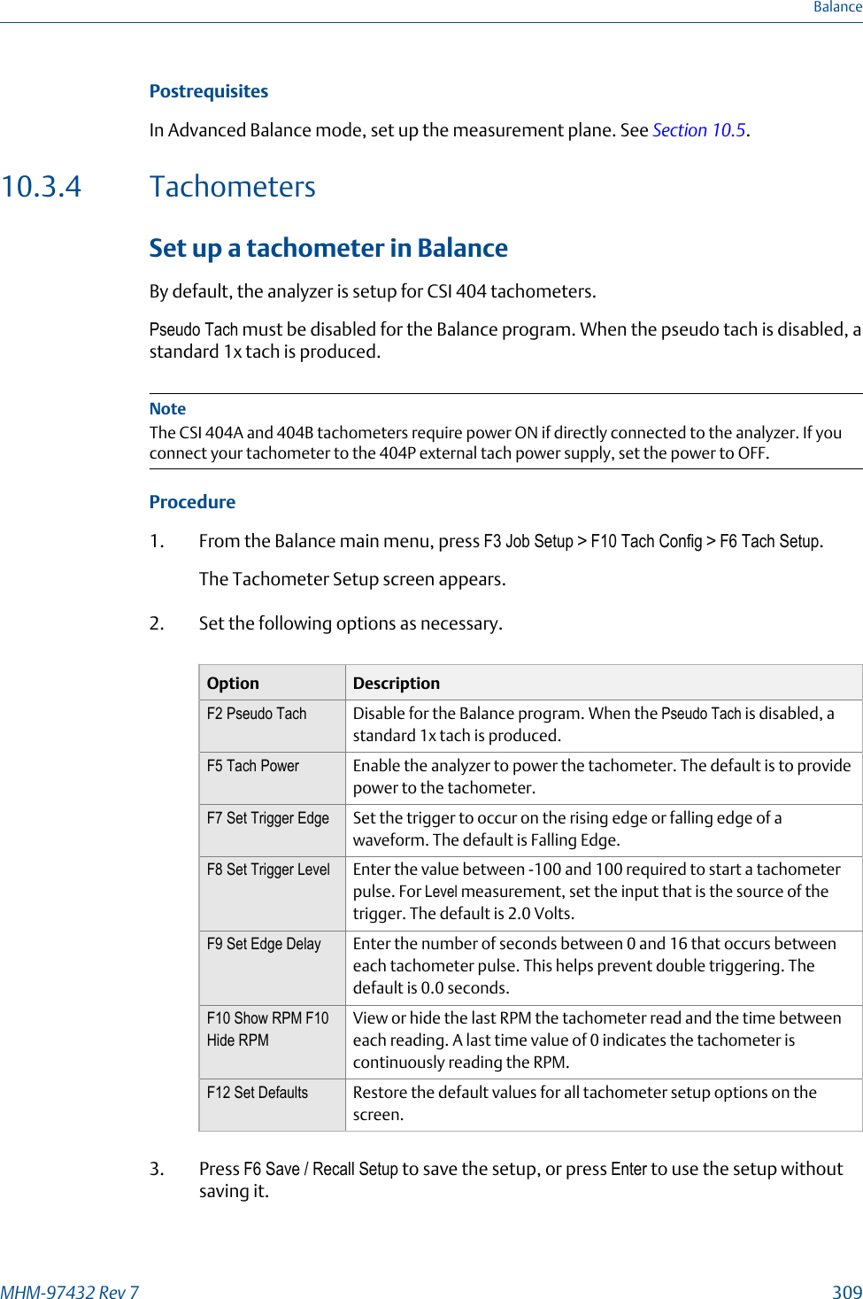 PostrequisitesIn Advanced Balance mode, set up the measurement plane. See Section 10.5.10.3.4 TachometersSet up a tachometer in BalanceBy default, the analyzer is setup for CSI 404 tachometers.Pseudo Tach must be disabled for the Balance program. When the pseudo tach is disabled, astandard 1x tach is produced.NoteThe CSI 404A and 404B tachometers require power ON if directly connected to the analyzer. If youconnect your tachometer to the 404P external tach power supply, set the power to OFF.Procedure1. From the Balance main menu, press F3 Job Setup &gt; F10 Tach Config &gt; F6 Tach Setup.The Tachometer Setup screen appears.2. Set the following options as necessary.Option DescriptionF2 Pseudo Tach Disable for the Balance program. When the Pseudo Tach is disabled, astandard 1x tach is produced.F5 Tach Power Enable the analyzer to power the tachometer. The default is to providepower to the tachometer.F7 Set Trigger Edge Set the trigger to occur on the rising edge or falling edge of awaveform. The default is Falling Edge.F8 Set Trigger Level Enter the value between -100 and 100 required to start a tachometerpulse. For Level measurement, set the input that is the source of thetrigger. The default is 2.0 Volts.F9 Set Edge Delay Enter the number of seconds between 0 and 16 that occurs betweeneach tachometer pulse. This helps prevent double triggering. Thedefault is 0.0 seconds.F10 Show RPM F10Hide RPMView or hide the last RPM the tachometer read and the time betweeneach reading. A last time value of 0 indicates the tachometer iscontinuously reading the RPM.F12 Set Defaults Restore the default values for all tachometer setup options on thescreen.3. Press F6 Save / Recall Setup to save the setup, or press Enter to use the setup withoutsaving it.BalanceMHM-97432 Rev 7  309