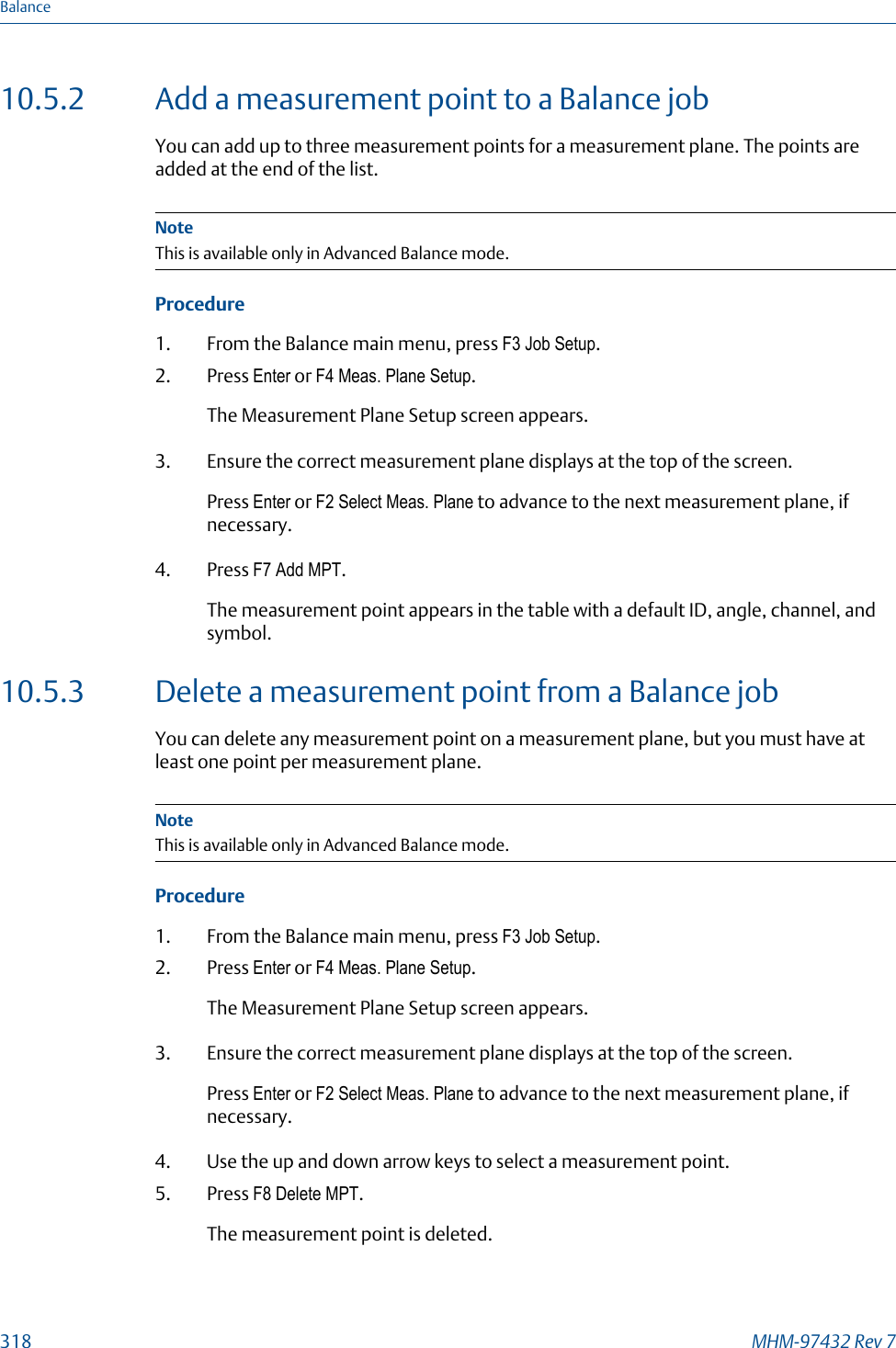 10.5.2 Add a measurement point to a Balance jobYou can add up to three measurement points for a measurement plane. The points areadded at the end of the list.NoteThis is available only in Advanced Balance mode.Procedure1. From the Balance main menu, press F3 Job Setup.2. Press Enter or F4 Meas. Plane Setup.The Measurement Plane Setup screen appears.3. Ensure the correct measurement plane displays at the top of the screen.Press Enter or F2 Select Meas. Plane to advance to the next measurement plane, ifnecessary.4. Press F7 Add MPT.The measurement point appears in the table with a default ID, angle, channel, andsymbol.10.5.3 Delete a measurement point from a Balance jobYou can delete any measurement point on a measurement plane, but you must have atleast one point per measurement plane.NoteThis is available only in Advanced Balance mode.Procedure1. From the Balance main menu, press F3 Job Setup.2. Press Enter or F4 Meas. Plane Setup.The Measurement Plane Setup screen appears.3. Ensure the correct measurement plane displays at the top of the screen.Press Enter or F2 Select Meas. Plane to advance to the next measurement plane, ifnecessary.4. Use the up and down arrow keys to select a measurement point.5. Press F8 Delete MPT.The measurement point is deleted.Balance318 MHM-97432 Rev 7
