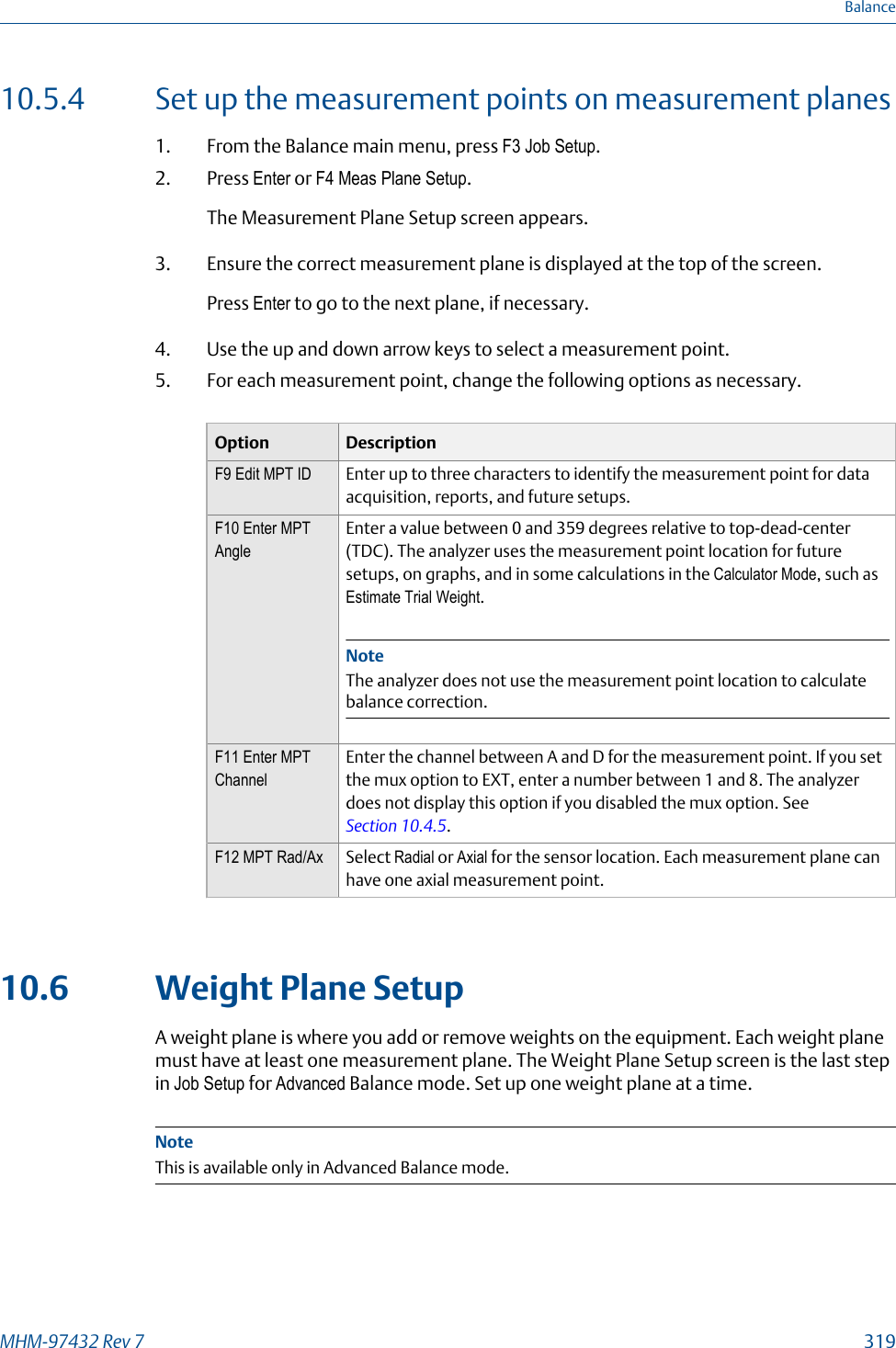 10.5.4 Set up the measurement points on measurement planes1. From the Balance main menu, press F3 Job Setup.2. Press Enter or F4 Meas Plane Setup.The Measurement Plane Setup screen appears.3. Ensure the correct measurement plane is displayed at the top of the screen.Press Enter to go to the next plane, if necessary.4. Use the up and down arrow keys to select a measurement point.5. For each measurement point, change the following options as necessary.Option DescriptionF9 Edit MPT ID Enter up to three characters to identify the measurement point for dataacquisition, reports, and future setups.F10 Enter MPTAngleEnter a value between 0 and 359 degrees relative to top-dead-center(TDC). The analyzer uses the measurement point location for futuresetups, on graphs, and in some calculations in the Calculator Mode, such asEstimate Trial Weight.NoteThe analyzer does not use the measurement point location to calculatebalance correction.F11 Enter MPTChannelEnter the channel between A and D for the measurement point. If you setthe mux option to EXT, enter a number between 1 and 8. The analyzerdoes not display this option if you disabled the mux option. See Section 10.4.5.F12 MPT Rad/Ax Select Radial or Axial for the sensor location. Each measurement plane canhave one axial measurement point.10.6 Weight Plane SetupA weight plane is where you add or remove weights on the equipment. Each weight planemust have at least one measurement plane. The Weight Plane Setup screen is the last stepin Job Setup for Advanced Balance mode. Set up one weight plane at a time.NoteThis is available only in Advanced Balance mode.BalanceMHM-97432 Rev 7  319