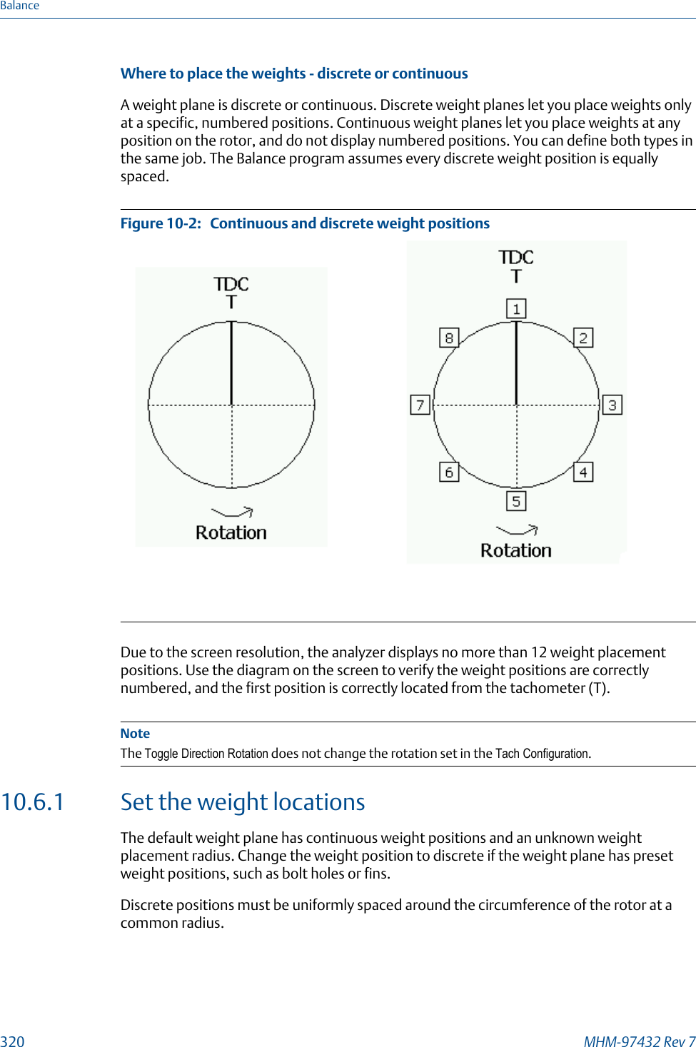 Where to place the weights - discrete or continuousA weight plane is discrete or continuous. Discrete weight planes let you place weights onlyat a specific, numbered positions. Continuous weight planes let you place weights at anyposition on the rotor, and do not display numbered positions. You can define both types inthe same job. The Balance program assumes every discrete weight position is equallyspaced.Continuous and discrete weight positionsFigure 10-2:   Due to the screen resolution, the analyzer displays no more than 12 weight placementpositions. Use the diagram on the screen to verify the weight positions are correctlynumbered, and the first position is correctly located from the tachometer (T).NoteThe Toggle Direction Rotation does not change the rotation set in the Tach Configuration.10.6.1 Set the weight locationsThe default weight plane has continuous weight positions and an unknown weightplacement radius. Change the weight position to discrete if the weight plane has presetweight positions, such as bolt holes or fins.Discrete positions must be uniformly spaced around the circumference of the rotor at acommon radius.Balance320 MHM-97432 Rev 7