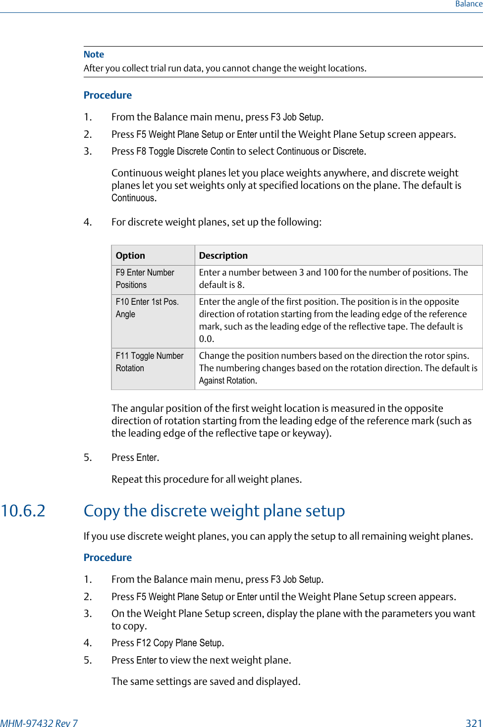 NoteAfter you collect trial run data, you cannot change the weight locations.Procedure1. From the Balance main menu, press F3 Job Setup.2. Press F5 Weight Plane Setup or Enter until the Weight Plane Setup screen appears.3. Press F8 Toggle Discrete Contin to select Continuous or Discrete.Continuous weight planes let you place weights anywhere, and discrete weightplanes let you set weights only at specified locations on the plane. The default isContinuous.4. For discrete weight planes, set up the following:Option DescriptionF9 Enter NumberPositionsEnter a number between 3 and 100 for the number of positions. Thedefault is 8.F10 Enter 1st Pos.AngleEnter the angle of the first position. The position is in the oppositedirection of rotation starting from the leading edge of the referencemark, such as the leading edge of the reflective tape. The default is0.0.F11 Toggle NumberRotationChange the position numbers based on the direction the rotor spins.The numbering changes based on the rotation direction. The default isAgainst Rotation.The angular position of the first weight location is measured in the oppositedirection of rotation starting from the leading edge of the reference mark (such asthe leading edge of the reflective tape or keyway).5. Press Enter.Repeat this procedure for all weight planes.10.6.2 Copy the discrete weight plane setupIf you use discrete weight planes, you can apply the setup to all remaining weight planes.Procedure1. From the Balance main menu, press F3 Job Setup.2. Press F5 Weight Plane Setup or Enter until the Weight Plane Setup screen appears.3. On the Weight Plane Setup screen, display the plane with the parameters you wantto copy.4. Press F12 Copy Plane Setup.5. Press Enter to view the next weight plane.The same settings are saved and displayed.BalanceMHM-97432 Rev 7  321