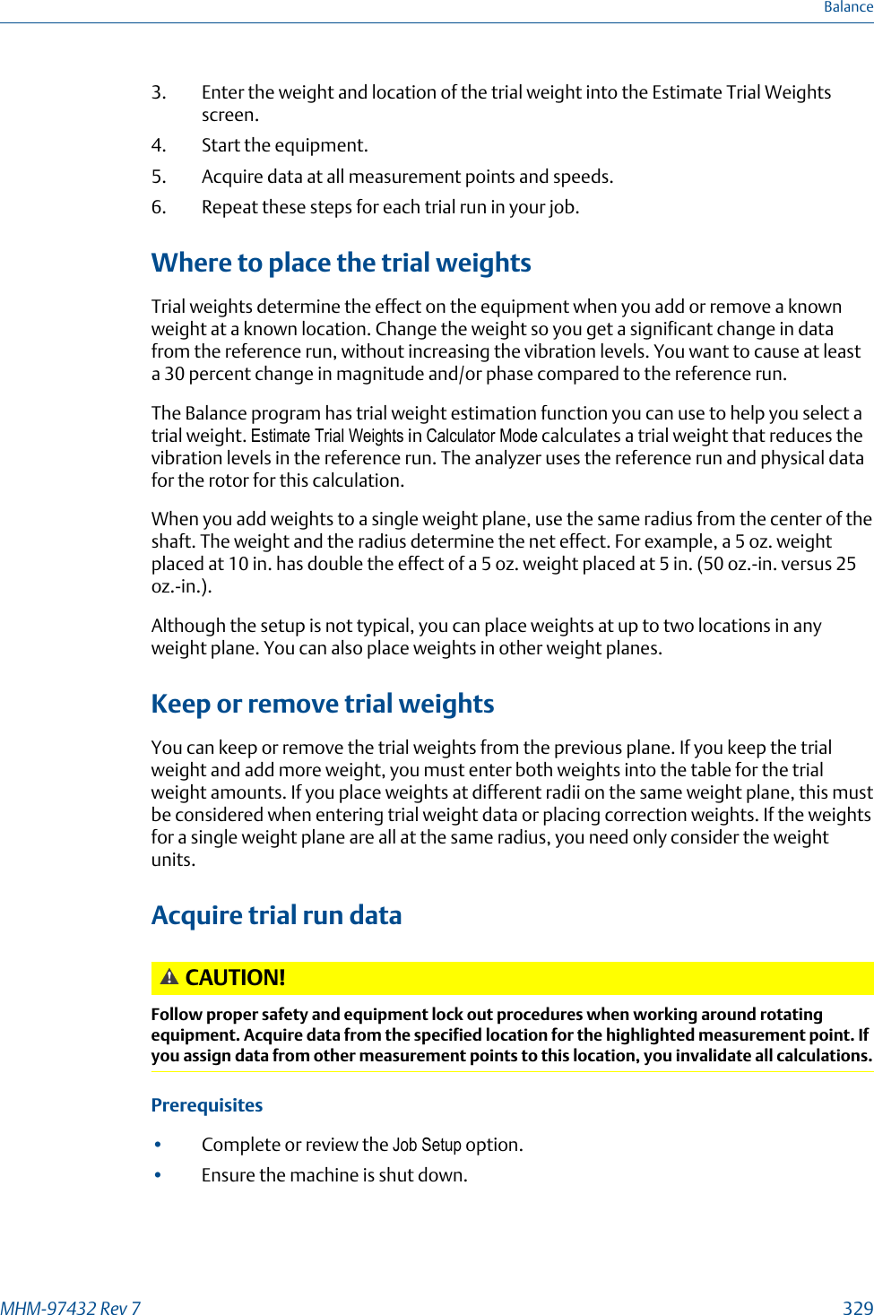 3. Enter the weight and location of the trial weight into the Estimate Trial Weightsscreen.4. Start the equipment.5. Acquire data at all measurement points and speeds.6. Repeat these steps for each trial run in your job.Where to place the trial weightsTrial weights determine the effect on the equipment when you add or remove a knownweight at a known location. Change the weight so you get a significant change in datafrom the reference run, without increasing the vibration levels. You want to cause at leasta 30 percent change in magnitude and/or phase compared to the reference run.The Balance program has trial weight estimation function you can use to help you select atrial weight. Estimate Trial Weights in Calculator Mode calculates a trial weight that reduces thevibration levels in the reference run. The analyzer uses the reference run and physical datafor the rotor for this calculation.When you add weights to a single weight plane, use the same radius from the center of theshaft. The weight and the radius determine the net effect. For example, a 5 oz. weightplaced at 10 in. has double the effect of a 5 oz. weight placed at 5 in. (50 oz.-in. versus 25oz.-in.).Although the setup is not typical, you can place weights at up to two locations in anyweight plane. You can also place weights in other weight planes.Keep or remove trial weightsYou can keep or remove the trial weights from the previous plane. If you keep the trialweight and add more weight, you must enter both weights into the table for the trialweight amounts. If you place weights at different radii on the same weight plane, this mustbe considered when entering trial weight data or placing correction weights. If the weightsfor a single weight plane are all at the same radius, you need only consider the weightunits.Acquire trial run dataCAUTION!Follow proper safety and equipment lock out procedures when working around rotatingequipment. Acquire data from the specified location for the highlighted measurement point. Ifyou assign data from other measurement points to this location, you invalidate all calculations.Prerequisites•Complete or review the Job Setup option.•Ensure the machine is shut down.BalanceMHM-97432 Rev 7  329