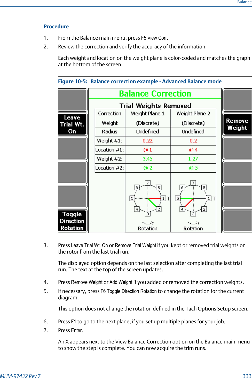 Procedure1. From the Balance main menu, press F5 View Corr.2. Review the correction and verify the accuracy of the information.Each weight and location on the weight plane is color-coded and matches the graphat the bottom of the screen.Balance correction example - Advanced Balance modeFigure 10-5:   3. Press Leave Trial Wt. On or Remove Trial Weight if you kept or removed trial weights onthe rotor from the last trial run.The displayed option depends on the last selection after completing the last trialrun. The text at the top of the screen updates.4. Press Remove Weight or Add Weight if you added or removed the correction weights.5. If necessary, press F6 Toggle Direction Rotation to change the rotation for the currentdiagram.This option does not change the rotation defined in the Tach Options Setup screen.6. Press F1 to go to the next plane, if you set up multiple planes for your job.7. Press Enter.An X appears next to the View Balance Correction option on the Balance main menuto show the step is complete. You can now acquire the trim runs.BalanceMHM-97432 Rev 7  333