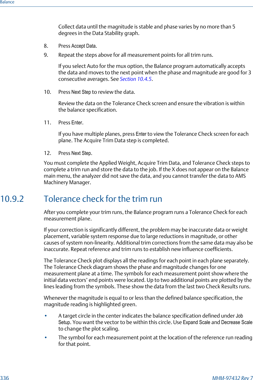 Collect data until the magnitude is stable and phase varies by no more than 5degrees in the Data Stability graph.8. Press Accept Data.9. Repeat the steps above for all measurement points for all trim runs.If you select Auto for the mux option, the Balance program automatically acceptsthe data and moves to the next point when the phase and magnitude are good for 3consecutive averages. See Section 10.4.5.10. Press Next Step to review the data.Review the data on the Tolerance Check screen and ensure the vibration is withinthe balance specification.11. Press Enter.If you have multiple planes, press Enter to view the Tolerance Check screen for eachplane. The Acquire Trim Data step is completed.12. Press Next Step.You must complete the Applied Weight, Acquire Trim Data, and Tolerance Check steps tocomplete a trim run and store the data to the job. If the X does not appear on the Balancemain menu, the analyzer did not save the data, and you cannot transfer the data to AMSMachinery Manager.10.9.2 Tolerance check for the trim runAfter you complete your trim runs, the Balance program runs a Tolerance Check for eachmeasurement plane.If your correction is significantly different, the problem may be inaccurate data or weightplacement, variable system response due to large reductions in magnitude, or othercauses of system non-linearity. Additional trim corrections from the same data may also beinaccurate. Repeat reference and trim runs to establish new influence coefficients.The Tolerance Check plot displays all the readings for each point in each plane separately.The Tolerance Check diagram shows the phase and magnitude changes for onemeasurement plane at a time. The symbols for each measurement point show where theinitial data vectors’ end points were located. Up to two additional points are plotted by thelines leading from the symbols. These show the data from the last two Check Results runs.Whenever the magnitude is equal to or less than the defined balance specification, themagnitude reading is highlighted green.•A target circle in the center indicates the balance specification defined under JobSetup. You want the vector to be within this circle. Use Expand Scale and Decrease Scaleto change the plot scaling.•The symbol for each measurement point at the location of the reference run readingfor that point.Balance336 MHM-97432 Rev 7