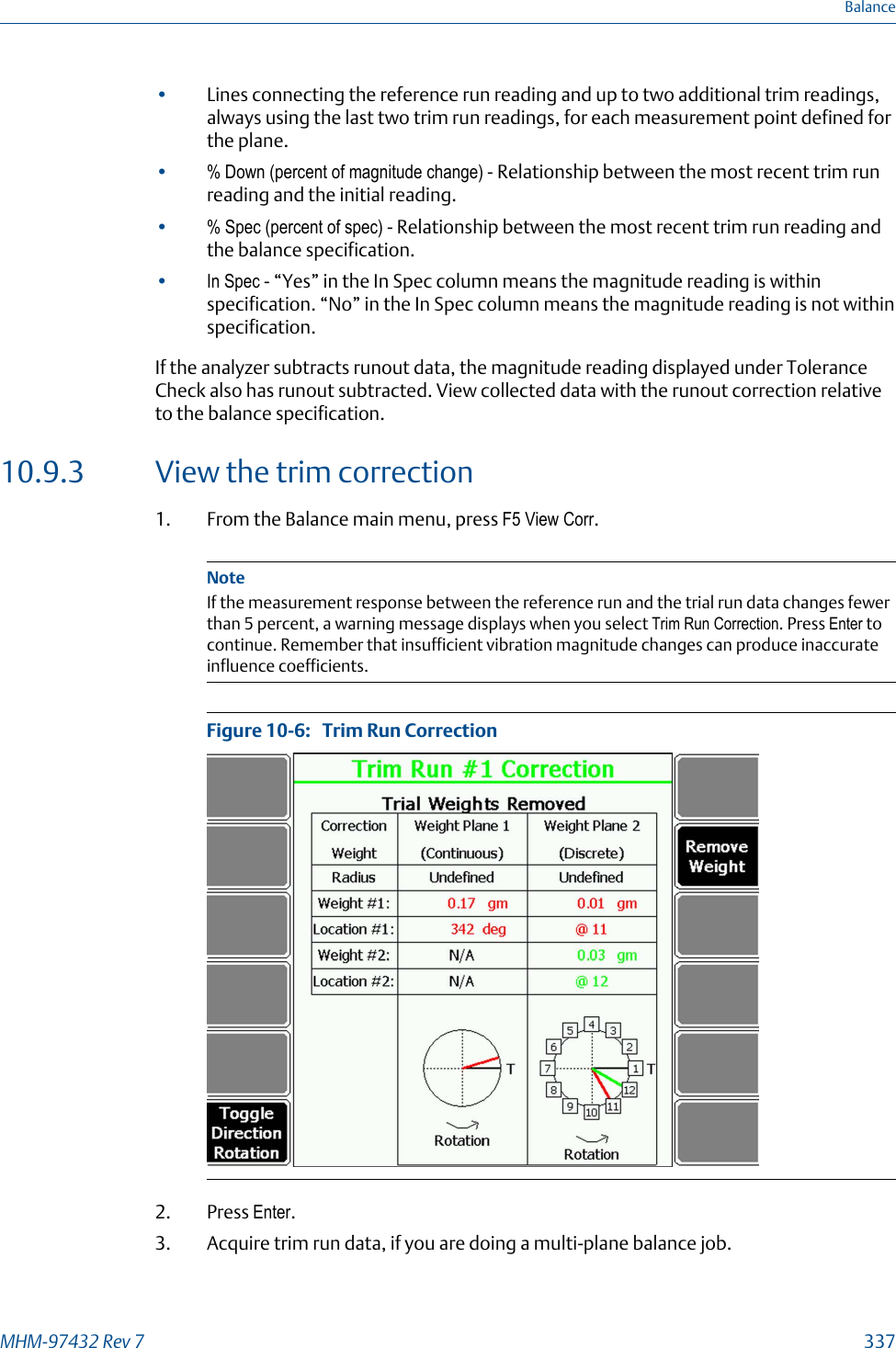 •Lines connecting the reference run reading and up to two additional trim readings,always using the last two trim run readings, for each measurement point defined forthe plane.•% Down (percent of magnitude change) - Relationship between the most recent trim runreading and the initial reading.•% Spec (percent of spec) - Relationship between the most recent trim run reading andthe balance specification.•In Spec - “Yes” in the In Spec column means the magnitude reading is withinspecification. “No” in the In Spec column means the magnitude reading is not withinspecification.If the analyzer subtracts runout data, the magnitude reading displayed under ToleranceCheck also has runout subtracted. View collected data with the runout correction relativeto the balance specification.10.9.3 View the trim correction1. From the Balance main menu, press F5 View Corr.NoteIf the measurement response between the reference run and the trial run data changes fewerthan 5 percent, a warning message displays when you select Trim Run Correction. Press Enter tocontinue. Remember that insufficient vibration magnitude changes can produce inaccurateinfluence coefficients.Trim Run CorrectionFigure 10-6:   2. Press Enter.3. Acquire trim run data, if you are doing a multi-plane balance job.BalanceMHM-97432 Rev 7  337