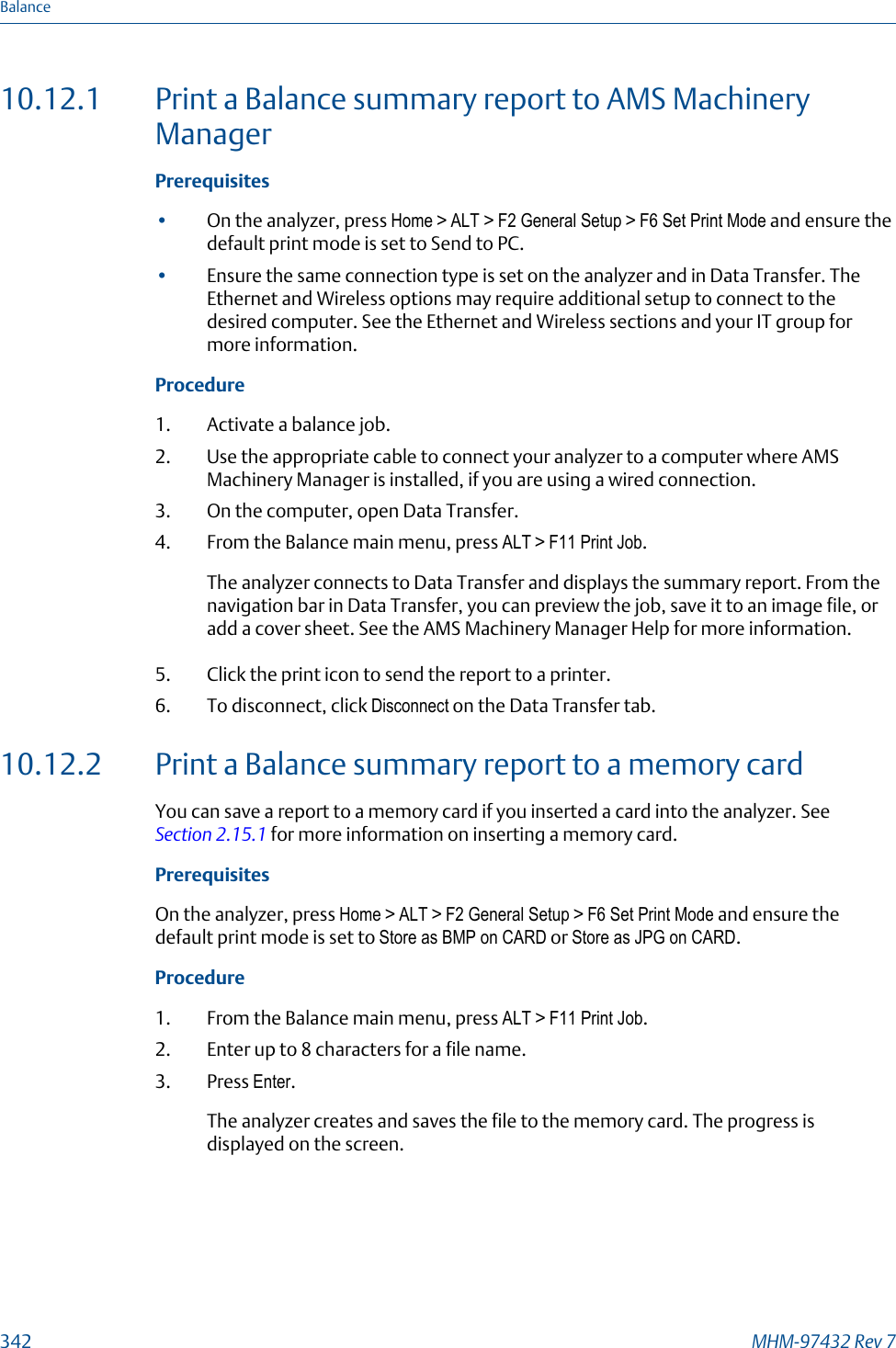 10.12.1 Print a Balance summary report to AMS MachineryManagerPrerequisites•On the analyzer, press Home &gt; ALT &gt; F2 General Setup &gt; F6 Set Print Mode and ensure thedefault print mode is set to Send to PC.•Ensure the same connection type is set on the analyzer and in Data Transfer. TheEthernet and Wireless options may require additional setup to connect to thedesired computer. See the Ethernet and Wireless sections and your IT group formore information.Procedure1. Activate a balance job.2. Use the appropriate cable to connect your analyzer to a computer where AMSMachinery Manager is installed, if you are using a wired connection.3. On the computer, open Data Transfer.4. From the Balance main menu, press ALT &gt; F11 Print Job.The analyzer connects to Data Transfer and displays the summary report. From thenavigation bar in Data Transfer, you can preview the job, save it to an image file, oradd a cover sheet. See the AMS Machinery Manager Help for more information.5. Click the print icon to send the report to a printer.6. To disconnect, click Disconnect on the Data Transfer tab.10.12.2 Print a Balance summary report to a memory cardYou can save a report to a memory card if you inserted a card into the analyzer. See Section 2.15.1 for more information on inserting a memory card.PrerequisitesOn the analyzer, press Home &gt; ALT &gt; F2 General Setup &gt; F6 Set Print Mode and ensure thedefault print mode is set to Store as BMP on CARD or Store as JPG on CARD.Procedure1. From the Balance main menu, press ALT &gt; F11 Print Job.2. Enter up to 8 characters for a file name.3. Press Enter.The analyzer creates and saves the file to the memory card. The progress isdisplayed on the screen.Balance342 MHM-97432 Rev 7
