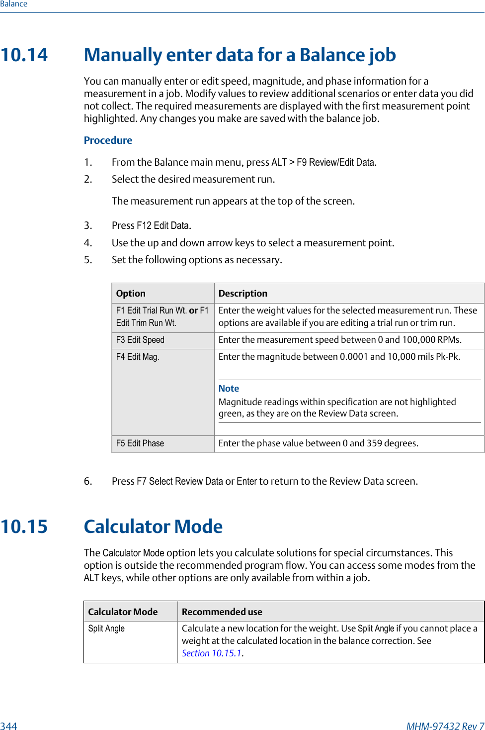 10.14 Manually enter data for a Balance jobYou can manually enter or edit speed, magnitude, and phase information for ameasurement in a job. Modify values to review additional scenarios or enter data you didnot collect. The required measurements are displayed with the first measurement pointhighlighted. Any changes you make are saved with the balance job.Procedure1. From the Balance main menu, press ALT &gt; F9 Review/Edit Data.2. Select the desired measurement run.The measurement run appears at the top of the screen.3. Press F12 Edit Data.4. Use the up and down arrow keys to select a measurement point.5. Set the following options as necessary.Option DescriptionF1 Edit Trial Run Wt. or F1Edit Trim Run Wt.Enter the weight values for the selected measurement run. Theseoptions are available if you are editing a trial run or trim run.F3 Edit Speed Enter the measurement speed between 0 and 100,000 RPMs.F4 Edit Mag. Enter the magnitude between 0.0001 and 10,000 mils Pk-Pk.NoteMagnitude readings within specification are not highlightedgreen, as they are on the Review Data screen.F5 Edit Phase Enter the phase value between 0 and 359 degrees.6. Press F7 Select Review Data or Enter to return to the Review Data screen.10.15 Calculator ModeThe Calculator Mode option lets you calculate solutions for special circumstances. Thisoption is outside the recommended program flow. You can access some modes from theALT keys, while other options are only available from within a job.Calculator Mode Recommended useSplit Angle Calculate a new location for the weight. Use Split Angle if you cannot place aweight at the calculated location in the balance correction. See Section 10.15.1.Balance344 MHM-97432 Rev 7