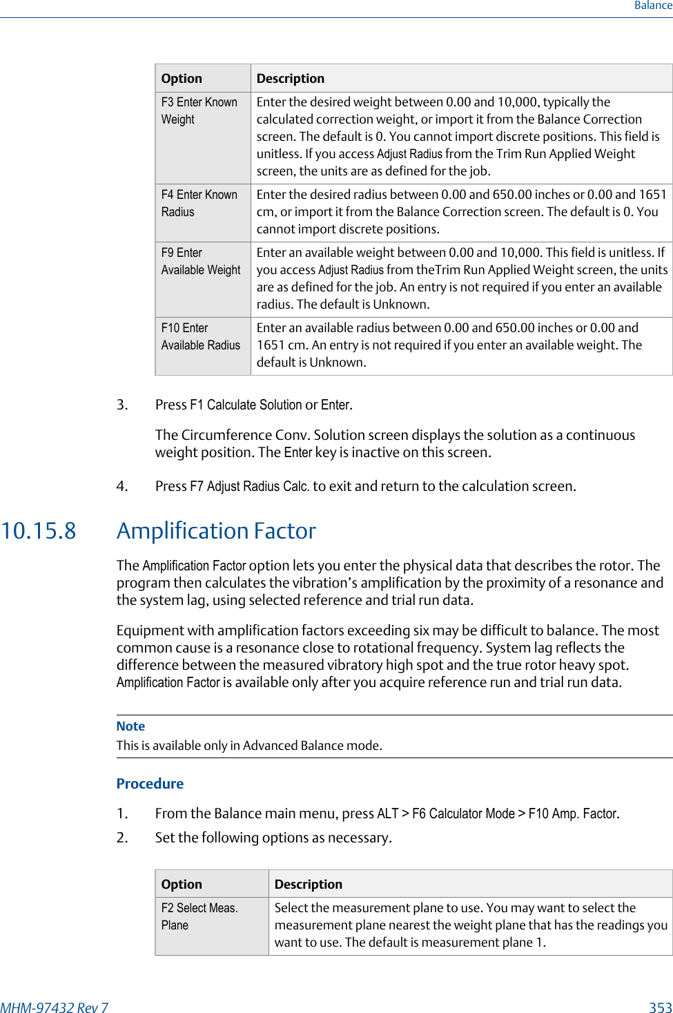 Option DescriptionF3 Enter KnownWeightEnter the desired weight between 0.00 and 10,000, typically thecalculated correction weight, or import it from the Balance Correctionscreen. The default is 0. You cannot import discrete positions. This field isunitless. If you access Adjust Radius from the Trim Run Applied Weightscreen, the units are as defined for the job.F4 Enter KnownRadiusEnter the desired radius between 0.00 and 650.00 inches or 0.00 and 1651cm, or import it from the Balance Correction screen. The default is 0. Youcannot import discrete positions.F9 EnterAvailable WeightEnter an available weight between 0.00 and 10,000. This field is unitless. Ifyou access Adjust Radius from theTrim Run Applied Weight screen, the unitsare as defined for the job. An entry is not required if you enter an availableradius. The default is Unknown.F10 EnterAvailable RadiusEnter an available radius between 0.00 and 650.00 inches or 0.00 and1651 cm. An entry is not required if you enter an available weight. Thedefault is Unknown.3. Press F1 Calculate Solution or Enter.The Circumference Conv. Solution screen displays the solution as a continuousweight position. The Enter key is inactive on this screen.4. Press F7 Adjust Radius Calc. to exit and return to the calculation screen.10.15.8 Amplification FactorThe Amplification Factor option lets you enter the physical data that describes the rotor. Theprogram then calculates the vibration’s amplification by the proximity of a resonance andthe system lag, using selected reference and trial run data.Equipment with amplification factors exceeding six may be difficult to balance. The mostcommon cause is a resonance close to rotational frequency. System lag reflects thedifference between the measured vibratory high spot and the true rotor heavy spot.Amplification Factor is available only after you acquire reference run and trial run data.NoteThis is available only in Advanced Balance mode.Procedure1. From the Balance main menu, press ALT &gt; F6 Calculator Mode &gt; F10 Amp. Factor.2. Set the following options as necessary.Option DescriptionF2 Select Meas.PlaneSelect the measurement plane to use. You may want to select themeasurement plane nearest the weight plane that has the readings youwant to use. The default is measurement plane 1.BalanceMHM-97432 Rev 7  353