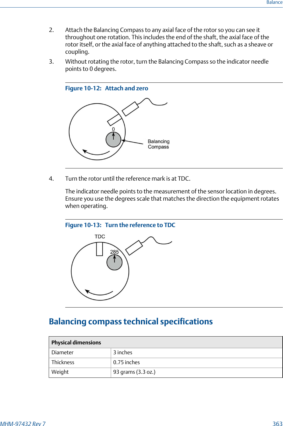 2. Attach the Balancing Compass to any axial face of the rotor so you can see itthroughout one rotation. This includes the end of the shaft, the axial face of therotor itself, or the axial face of anything attached to the shaft, such as a sheave orcoupling.3. Without rotating the rotor, turn the Balancing Compass so the indicator needlepoints to 0 degrees.Attach and zeroFigure 10-12:   4. Turn the rotor until the reference mark is at TDC.The indicator needle points to the measurement of the sensor location in degrees.Ensure you use the degrees scale that matches the direction the equipment rotateswhen operating.Turn the reference to TDCFigure 10-13:   Balancing compass technical specificationsPhysical dimensionsDiameter 3 inchesThickness 0.75 inchesWeight 93 grams (3.3 oz.)BalanceMHM-97432 Rev 7  363