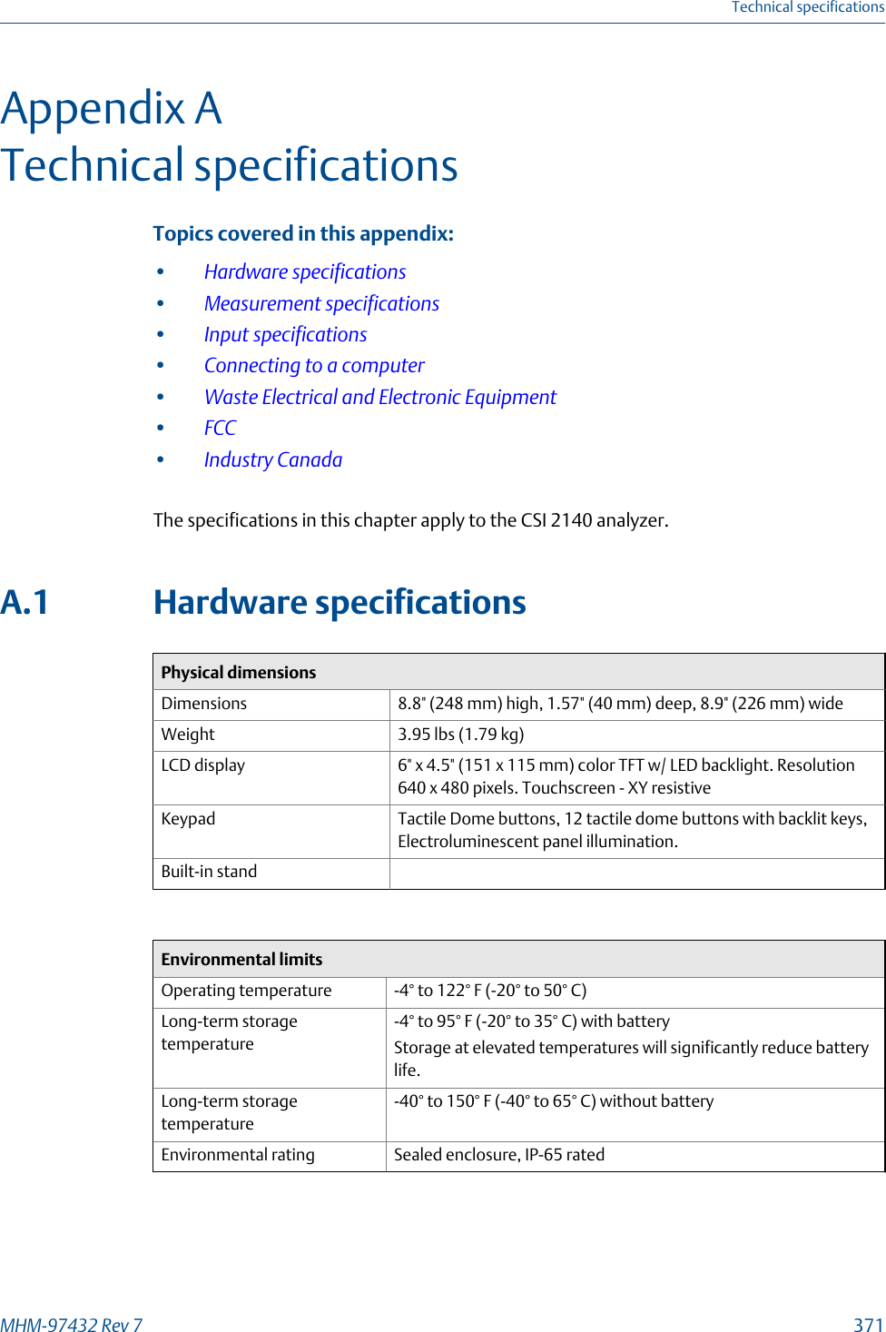 Appendix ATechnical specificationsTopics covered in this appendix:•Hardware specifications•Measurement specifications•Input specifications•Connecting to a computer•Waste Electrical and Electronic Equipment•FCC•Industry CanadaThe specifications in this chapter apply to the CSI 2140 analyzer.A.1 Hardware specificationsPhysical dimensionsDimensions 8.8&quot; (248 mm) high, 1.57&quot; (40 mm) deep, 8.9&quot; (226 mm) wideWeight 3.95 lbs (1.79 kg)LCD display 6&quot; x 4.5&quot; (151 x 115 mm) color TFT w/ LED backlight. Resolution640 x 480 pixels. Touchscreen - XY resistiveKeypad Tactile Dome buttons, 12 tactile dome buttons with backlit keys,Electroluminescent panel illumination.Built-in standEnvironmental limitsOperating temperature -4° to 122° F (-20° to 50° C)Long-term storagetemperature-4° to 95° F (-20° to 35° C) with batteryStorage at elevated temperatures will significantly reduce batterylife.Long-term storagetemperature-40° to 150° F (-40° to 65° C) without batteryEnvironmental rating Sealed enclosure, IP-65 ratedTechnical specificationsMHM-97432 Rev 7  371