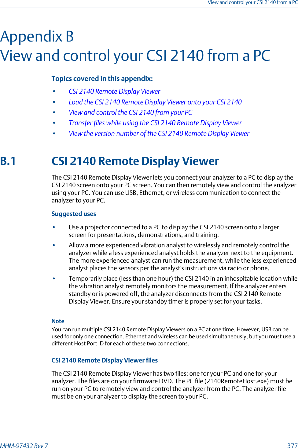 Appendix BView and control your CSI 2140 from a PCTopics covered in this appendix:•CSI 2140 Remote Display Viewer•Load the CSI 2140 Remote Display Viewer onto your CSI 2140•View and control the CSI 2140 from your PC•Transfer files while using the CSI 2140 Remote Display Viewer•View the version number of the CSI 2140 Remote Display ViewerB.1 CSI 2140 Remote Display ViewerThe CSI 2140 Remote Display Viewer lets you connect your analyzer to a PC to display theCSI 2140 screen onto your PC screen. You can then remotely view and control the analyzerusing your PC. You can use USB, Ethernet, or wireless communication to connect theanalyzer to your PC.Suggested uses•Use a projector connected to a PC to display the CSI 2140 screen onto a largerscreen for presentations, demonstrations, and training.•Allow a more experienced vibration analyst to wirelessly and remotely control theanalyzer while a less experienced analyst holds the analyzer next to the equipment.The more experienced analyst can run the measurement, while the less experiencedanalyst places the sensors per the analyst&apos;s instructions via radio or phone.•Temporarily place (less than one hour) the CSI 2140 in an inhospitable location whilethe vibration analyst remotely monitors the measurement. If the analyzer entersstandby or is powered off, the analyzer disconnects from the CSI 2140 RemoteDisplay Viewer. Ensure your standby timer is properly set for your tasks.NoteYou can run multiple CSI 2140 Remote Display Viewers on a PC at one time. However, USB can beused for only one connection. Ethernet and wireless can be used simultaneously, but you must use adifferent Host Port ID for each of these two connections.CSI 2140 Remote Display Viewer filesThe CSI 2140 Remote Display Viewer has two files: one for your PC and one for youranalyzer. The files are on your firmware DVD. The PC file (2140RemoteHost.exe) must berun on your PC to remotely view and control the analyzer from the PC. The analyzer filemust be on your analyzer to display the screen to your PC.View and control your CSI 2140 from a PCMHM-97432 Rev 7  377
