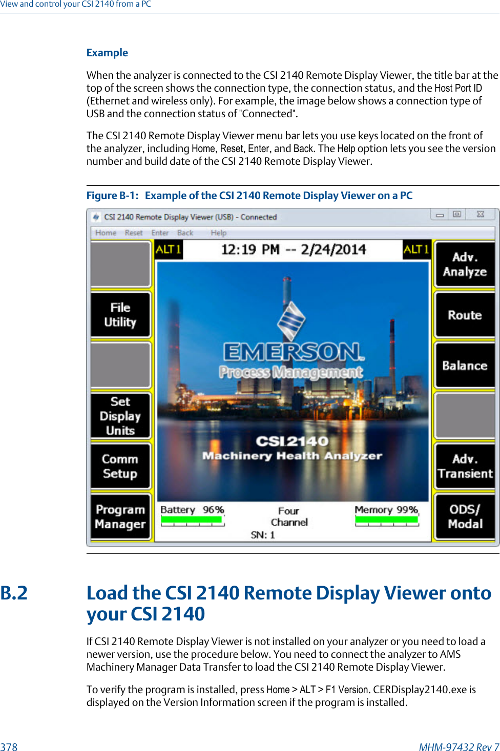 ExampleWhen the analyzer is connected to the CSI 2140 Remote Display Viewer, the title bar at thetop of the screen shows the connection type, the connection status, and the Host Port ID(Ethernet and wireless only). For example, the image below shows a connection type ofUSB and the connection status of &quot;Connected&quot;.The CSI 2140 Remote Display Viewer menu bar lets you use keys located on the front ofthe analyzer, including Home, Reset, Enter, and Back. The Help option lets you see the versionnumber and build date of the CSI 2140 Remote Display Viewer.Example of the CSI 2140 Remote Display Viewer on a PCFigure B-1:   B.2 Load the CSI 2140 Remote Display Viewer ontoyour CSI 2140If CSI 2140 Remote Display Viewer is not installed on your analyzer or you need to load anewer version, use the procedure below. You need to connect the analyzer to AMSMachinery Manager Data Transfer to load the CSI 2140 Remote Display Viewer.To verify the program is installed, press Home &gt; ALT &gt; F1 Version. CERDisplay2140.exe isdisplayed on the Version Information screen if the program is installed.View and control your CSI 2140 from a PC378 MHM-97432 Rev 7