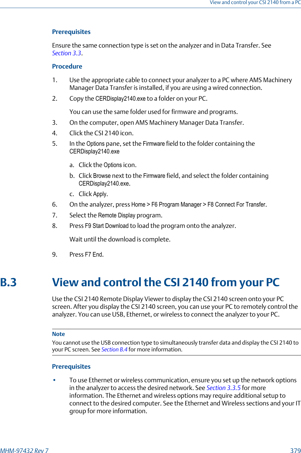 PrerequisitesEnsure the same connection type is set on the analyzer and in Data Transfer. See Section 3.3.Procedure1. Use the appropriate cable to connect your analyzer to a PC where AMS MachineryManager Data Transfer is installed, if you are using a wired connection.2. Copy the CERDisplay2140.exe to a folder on your PC.You can use the same folder used for firmware and programs.3. On the computer, open AMS Machinery Manager Data Transfer.4. Click the CSI 2140 icon.5. In the Options pane, set the Firmware field to the folder containing theCERDisplay2140.exea. Click the Options icon.b. Click Browse next to the Firmware field, and select the folder containingCERDisplay2140.exe.c. Click Apply.6. On the analyzer, press Home &gt; F6 Program Manager &gt; F8 Connect For Transfer.7. Select the Remote Display program.8. Press F9 Start Download to load the program onto the analyzer.Wait until the download is complete.9. Press F7 End.B.3 View and control the CSI 2140 from your PCUse the CSI 2140 Remote Display Viewer to display the CSI 2140 screen onto your PCscreen. After you display the CSI 2140 screen, you can use your PC to remotely control theanalyzer. You can use USB, Ethernet, or wireless to connect the analyzer to your PC.NoteYou cannot use the USB connection type to simultaneously transfer data and display the CSI 2140 toyour PC screen. See Section B.4 for more information.Prerequisites•To use Ethernet or wireless communication, ensure you set up the network optionsin the analyzer to access the desired network. See Section 3.3.5 for moreinformation. The Ethernet and wireless options may require additional setup toconnect to the desired computer. See the Ethernet and Wireless sections and your ITgroup for more information.View and control your CSI 2140 from a PCMHM-97432 Rev 7  379