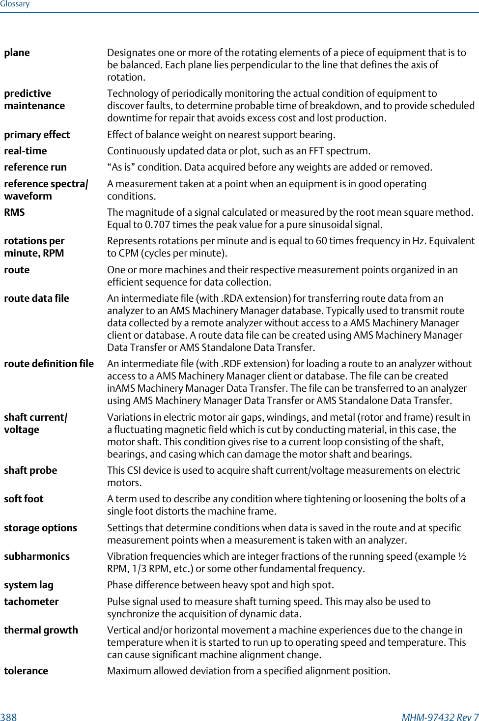 plane Designates one or more of the rotating elements of a piece of equipment that is tobe balanced. Each plane lies perpendicular to the line that defines the axis ofrotation.predictivemaintenanceTechnology of periodically monitoring the actual condition of equipment todiscover faults, to determine probable time of breakdown, and to provide scheduleddowntime for repair that avoids excess cost and lost production.primary effect Effect of balance weight on nearest support bearing.real-time Continuously updated data or plot, such as an FFT spectrum.reference run “As is” condition. Data acquired before any weights are added or removed.reference spectra/waveformA measurement taken at a point when an equipment is in good operatingconditions.RMS The magnitude of a signal calculated or measured by the root mean square method.Equal to 0.707 times the peak value for a pure sinusoidal signal.rotations perminute, RPMRepresents rotations per minute and is equal to 60 times frequency in Hz. Equivalentto CPM (cycles per minute).route One or more machines and their respective measurement points organized in anefficient sequence for data collection.route data file An intermediate file (with .RDA extension) for transferring route data from ananalyzer to an AMS Machinery Manager database. Typically used to transmit routedata collected by a remote analyzer without access to a AMS Machinery Managerclient or database. A route data file can be created using AMS Machinery ManagerData Transfer or AMS Standalone Data Transfer.route definition file An intermediate file (with .RDF extension) for loading a route to an analyzer withoutaccess to a AMS Machinery Manager client or database. The file can be createdinAMS Machinery Manager Data Transfer. The file can be transferred to an analyzerusing AMS Machinery Manager Data Transfer or AMS Standalone Data Transfer.shaft current/voltageVariations in electric motor air gaps, windings, and metal (rotor and frame) result ina fluctuating magnetic field which is cut by conducting material, in this case, themotor shaft. This condition gives rise to a current loop consisting of the shaft,bearings, and casing which can damage the motor shaft and bearings.shaft probe This CSI device is used to acquire shaft current/voltage measurements on electricmotors.soft foot A term used to describe any condition where tightening or loosening the bolts of asingle foot distorts the machine frame.storage options Settings that determine conditions when data is saved in the route and at specificmeasurement points when a measurement is taken with an analyzer.subharmonics Vibration frequencies which are integer fractions of the running speed (example ½RPM, 1/3 RPM, etc.) or some other fundamental frequency.system lag Phase difference between heavy spot and high spot.tachometer Pulse signal used to measure shaft turning speed. This may also be used tosynchronize the acquisition of dynamic data.thermal growth Vertical and/or horizontal movement a machine experiences due to the change intemperature when it is started to run up to operating speed and temperature. Thiscan cause significant machine alignment change.tolerance Maximum allowed deviation from a specified alignment position.Glossary388 MHM-97432 Rev 7