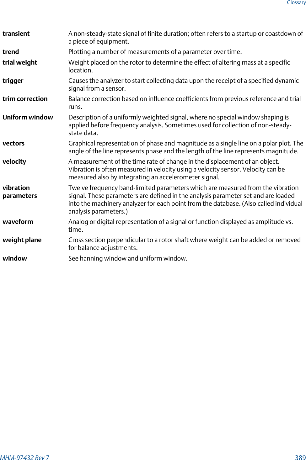 transient A non-steady-state signal of finite duration; often refers to a startup or coastdown ofa piece of equipment.trend Plotting a number of measurements of a parameter over time.trial weight Weight placed on the rotor to determine the effect of altering mass at a specificlocation.trigger Causes the analyzer to start collecting data upon the receipt of a specified dynamicsignal from a sensor.trim correction Balance correction based on influence coefficients from previous reference and trialruns.Uniform window Description of a uniformly weighted signal, where no special window shaping isapplied before frequency analysis. Sometimes used for collection of non-steady-state data.vectors Graphical representation of phase and magnitude as a single line on a polar plot. Theangle of the line represents phase and the length of the line represents magnitude.velocity A measurement of the time rate of change in the displacement of an object.Vibration is often measured in velocity using a velocity sensor. Velocity can bemeasured also by integrating an accelerometer signal.vibrationparametersTwelve frequency band-limited parameters which are measured from the vibrationsignal. These parameters are defined in the analysis parameter set and are loadedinto the machinery analyzer for each point from the database. (Also called individualanalysis parameters.)waveform Analog or digital representation of a signal or function displayed as amplitude vs.time.weight plane Cross section perpendicular to a rotor shaft where weight can be added or removedfor balance adjustments.window See hanning window and uniform window.GlossaryMHM-97432 Rev 7  389