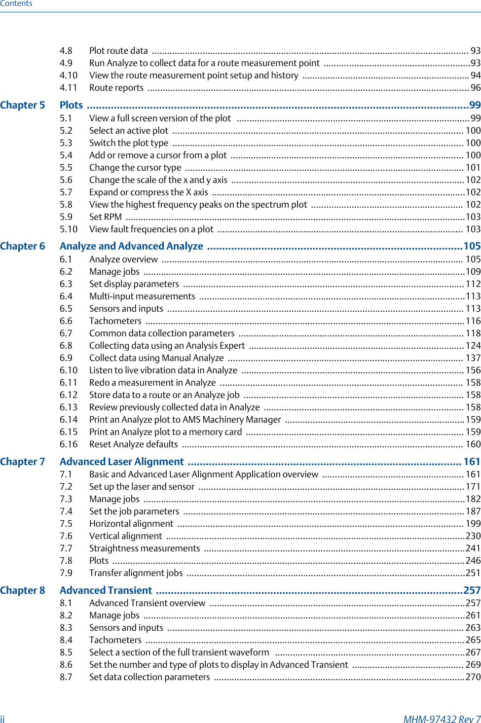 4.8 Plot route data ............................................................................................................................. 934.9 Run Analyze to collect data for a route measurement point ..........................................................934.10 View the route measurement point setup and history .................................................................. 944.11 Route reports ............................................................................................................................... 96Chapter 5  Plots ...............................................................................................................................995.1 View a full screen version of the plot  ............................................................................................995.2 Select an active plot ................................................................................................................... 1005.3 Switch the plot type ................................................................................................................... 1005.4 Add or remove a cursor from a plot ............................................................................................ 1005.5 Change the cursor type .............................................................................................................. 1015.6 Change the scale of the x and y axis ............................................................................................1025.7 Expand or compress the X axis ....................................................................................................1025.8 View the highest frequency peaks on the spectrum plot ............................................................ 1025.9 Set RPM ......................................................................................................................................1035.10 View fault frequencies on a plot ................................................................................................. 103Chapter 6  Analyze and Advanced Analyze .....................................................................................1056.1 Analyze overview ....................................................................................................................... 1056.2 Manage jobs ...............................................................................................................................1096.3 Set display parameters ............................................................................................................... 1126.4 Multi-input measurements .........................................................................................................1136.5 Sensors and inputs ..................................................................................................................... 1136.6 Tachometers ..............................................................................................................................1166.7 Common data collection parameters ......................................................................................... 1186.8 Collecting data using an Analysis Expert ..................................................................................... 1246.9 Collect data using Manual Analyze ............................................................................................. 1376.10 Listen to live vibration data in Analyze ........................................................................................ 1566.11 Redo a measurement in Analyze ................................................................................................ 1586.12 Store data to a route or an Analyze job ....................................................................................... 1586.13 Review previously collected data in Analyze ............................................................................... 1586.14 Print an Analyze plot to AMS Machinery Manager .......................................................................1596.15 Print an Analyze plot to a memory card ...................................................................................... 1596.16 Reset Analyze defaults ............................................................................................................... 160Chapter 7  Advanced Laser Alignment ........................................................................................... 1617.1 Basic and Advanced Laser Alignment Application overview ........................................................ 1617.2 Set up the laser and sensor .........................................................................................................1717.3 Manage jobs ...............................................................................................................................1827.4 Set the job parameters ...............................................................................................................1877.5 Horizontal alignment ................................................................................................................. 1997.6 Vertical alignment ......................................................................................................................2307.7 Straightness measurements .......................................................................................................2417.8 Plots ...........................................................................................................................................2467.9 Transfer alignment jobs ..............................................................................................................251Chapter 8  Advanced Transient ......................................................................................................2578.1 Advanced Transient overview .....................................................................................................2578.2 Manage jobs ...............................................................................................................................2618.3 Sensors and inputs ..................................................................................................................... 2638.4 Tachometers ..............................................................................................................................2658.5 Select a section of the full transient waveform  ...........................................................................2678.6 Set the number and type of plots to display in Advanced Transient ............................................ 2698.7 Set data collection parameters ...................................................................................................270Contentsii MHM-97432 Rev 7