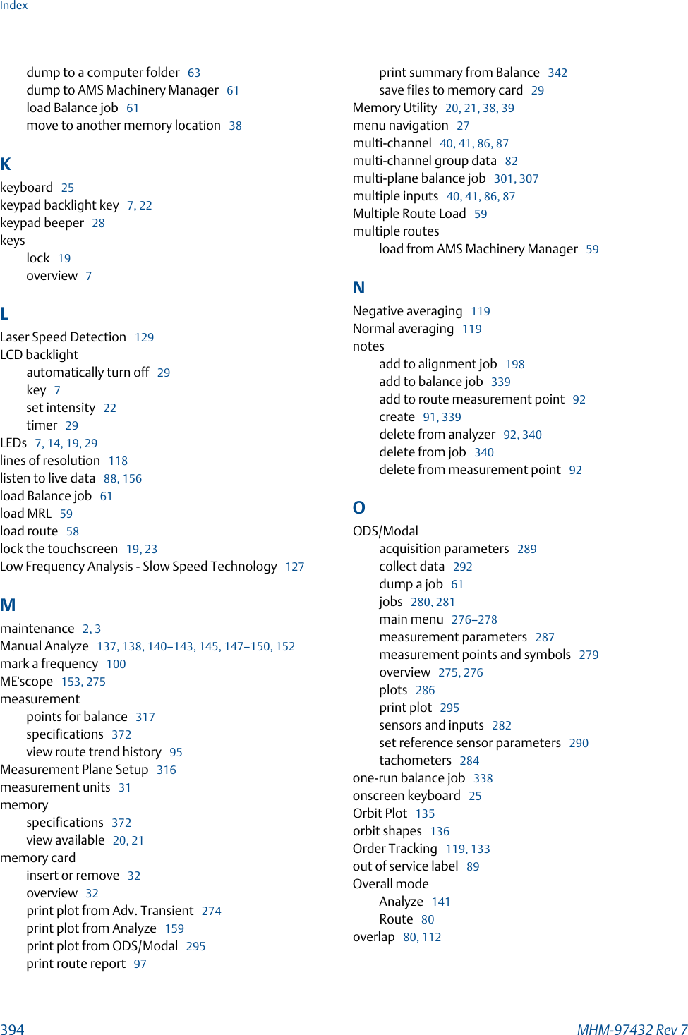 dump to a computer folder   63dump to AMS Machinery Manager   61load Balance job   61move to another memory location   38Kkeyboard   25keypad backlight key   7, 22keypad beeper   28keyslock   19overview   7LLaser Speed Detection   129LCD backlightautomatically turn off   29key   7set intensity   22timer   29LEDs   7, 14, 19, 29lines of resolution   118listen to live data   88, 156load Balance job   61load MRL   59load route   58lock the touchscreen   19, 23Low Frequency Analysis - Slow Speed Technology   127Mmaintenance   2, 3Manual Analyze   137, 138, 140–143, 145, 147–150, 152mark a frequency   100ME&apos;scope   153, 275measurementpoints for balance   317specifications   372view route trend history   95Measurement Plane Setup   316measurement units   31memoryspecifications   372view available   20, 21memory cardinsert or remove   32overview   32print plot from Adv. Transient   274print plot from Analyze   159print plot from ODS/Modal   295print route report   97print summary from Balance   342save files to memory card   29Memory Utility   20, 21, 38, 39menu navigation   27multi-channel   40, 41, 86, 87multi-channel group data   82multi-plane balance job   301, 307multiple inputs   40, 41, 86, 87Multiple Route Load   59multiple routesload from AMS Machinery Manager   59NNegative averaging   119Normal averaging   119notesadd to alignment job   198add to balance job   339add to route measurement point   92create   91, 339delete from analyzer   92, 340delete from job   340delete from measurement point   92OODS/Modalacquisition parameters   289collect data   292dump a job   61jobs   280, 281main menu   276–278measurement parameters   287measurement points and symbols   279overview   275, 276plots   286print plot   295sensors and inputs   282set reference sensor parameters   290tachometers   284one-run balance job   338onscreen keyboard   25Orbit Plot   135orbit shapes   136Order Tracking   119, 133out of service label   89Overall modeAnalyze   141Route   80overlap   80, 112Index394 MHM-97432 Rev 7