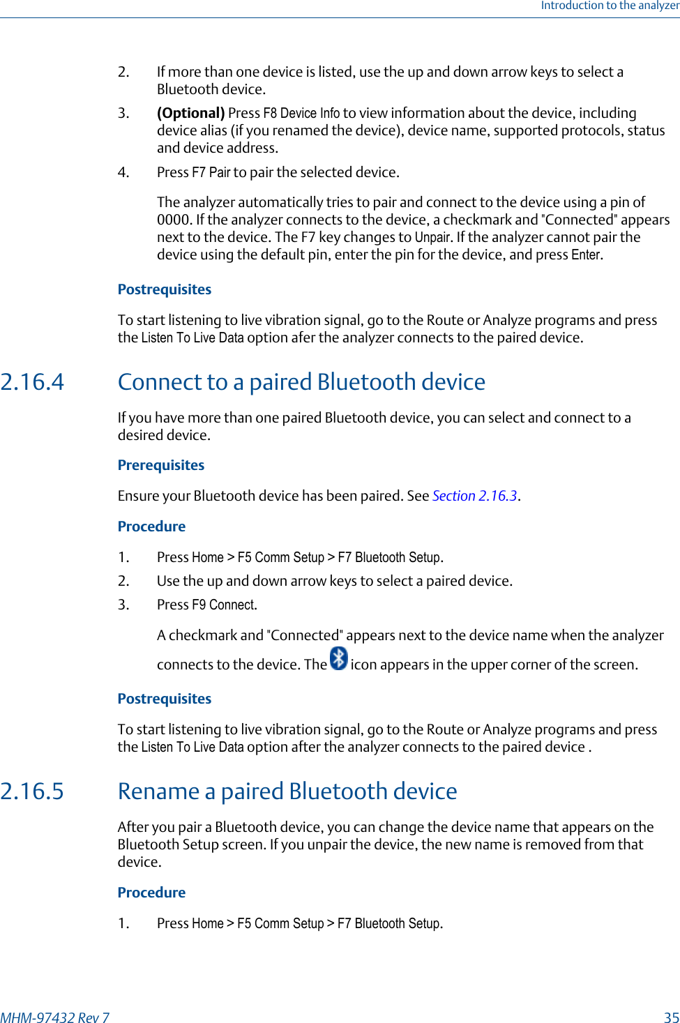 2. If more than one device is listed, use the up and down arrow keys to select aBluetooth device.3. (Optional) Press F8 Device Info to view information about the device, includingdevice alias (if you renamed the device), device name, supported protocols, statusand device address.4. Press F7 Pair to pair the selected device.The analyzer automatically tries to pair and connect to the device using a pin of0000. If the analyzer connects to the device, a checkmark and &quot;Connected&quot; appearsnext to the device. The F7 key changes to Unpair. If the analyzer cannot pair thedevice using the default pin, enter the pin for the device, and press Enter.PostrequisitesTo start listening to live vibration signal, go to the Route or Analyze programs and pressthe Listen To Live Data option afer the analyzer connects to the paired device.2.16.4 Connect to a paired Bluetooth deviceIf you have more than one paired Bluetooth device, you can select and connect to adesired device.PrerequisitesEnsure your Bluetooth device has been paired. See Section 2.16.3.Procedure1. Press Home &gt; F5 Comm Setup &gt; F7 Bluetooth Setup.2. Use the up and down arrow keys to select a paired device.3. Press F9 Connect.A checkmark and &quot;Connected&quot; appears next to the device name when the analyzerconnects to the device. The   icon appears in the upper corner of the screen.PostrequisitesTo start listening to live vibration signal, go to the Route or Analyze programs and pressthe Listen To Live Data option after the analyzer connects to the paired device .2.16.5 Rename a paired Bluetooth deviceAfter you pair a Bluetooth device, you can change the device name that appears on theBluetooth Setup screen. If you unpair the device, the new name is removed from thatdevice.Procedure1. Press Home &gt; F5 Comm Setup &gt; F7 Bluetooth Setup.Introduction to the analyzerMHM-97432 Rev 7  35