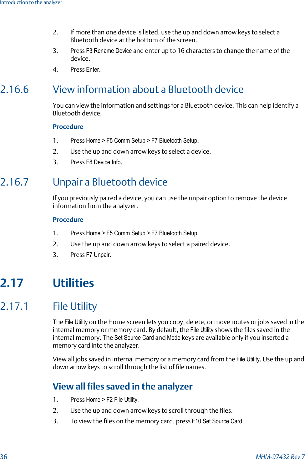 2. If more than one device is listed, use the up and down arrow keys to select aBluetooth device at the bottom of the screen.3. Press F3 Rename Device and enter up to 16 characters to change the name of thedevice.4. Press Enter.2.16.6 View information about a Bluetooth deviceYou can view the information and settings for a Bluetooth device. This can help identify aBluetooth device.Procedure1. Press Home &gt; F5 Comm Setup &gt; F7 Bluetooth Setup.2. Use the up and down arrow keys to select a device.3. Press F8 Device Info.2.16.7 Unpair a Bluetooth deviceIf you previously paired a device, you can use the unpair option to remove the deviceinformation from the analyzer.Procedure1. Press Home &gt; F5 Comm Setup &gt; F7 Bluetooth Setup.2. Use the up and down arrow keys to select a paired device.3. Press F7 Unpair.2.17 Utilities2.17.1 File UtilityThe File Utility on the Home screen lets you copy, delete, or move routes or jobs saved in theinternal memory or memory card. By default, the File Utility shows the files saved in theinternal memory. The Set Source Card and Mode keys are available only if you inserted amemory card into the analyzer.View all jobs saved in internal memory or a memory card from the File Utility. Use the up anddown arrow keys to scroll through the list of file names.View all files saved in the analyzer1. Press Home &gt; F2 File Utility.2. Use the up and down arrow keys to scroll through the files.3. To view the files on the memory card, press F10 Set Source Card.Introduction to the analyzer36 MHM-97432 Rev 7