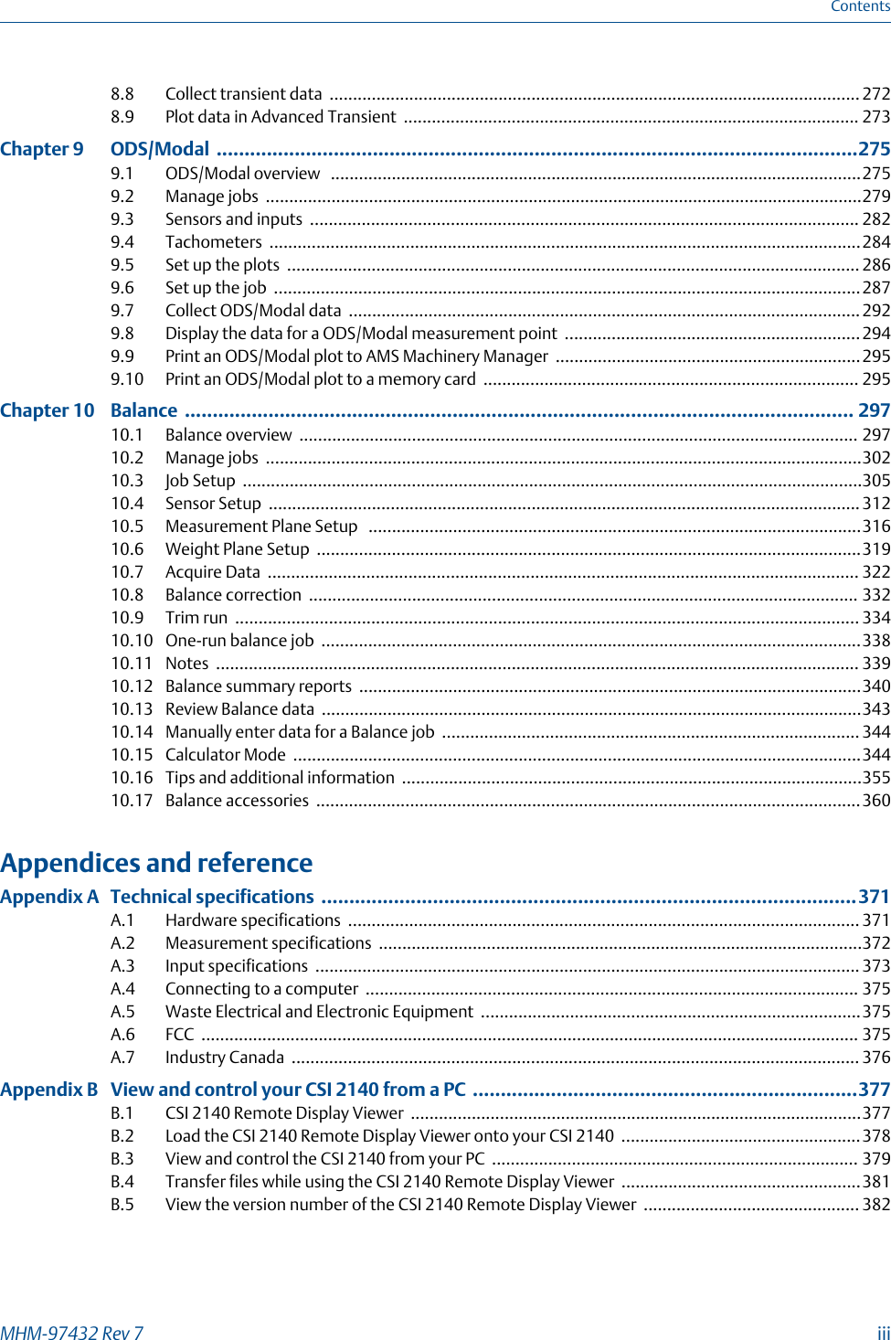 8.8 Collect transient data ................................................................................................................. 2728.9 Plot data in Advanced Transient ................................................................................................. 273Chapter 9  ODS/Modal ...................................................................................................................2759.1 ODS/Modal overview  .................................................................................................................2759.2 Manage jobs ...............................................................................................................................2799.3 Sensors and inputs ..................................................................................................................... 2829.4 Tachometers ..............................................................................................................................2849.5 Set up the plots .......................................................................................................................... 2869.6 Set up the job .............................................................................................................................2879.7 Collect ODS/Modal data .............................................................................................................2929.8 Display the data for a ODS/Modal measurement point ...............................................................2949.9 Print an ODS/Modal plot to AMS Machinery Manager .................................................................2959.10 Print an ODS/Modal plot to a memory card ................................................................................ 295Chapter 10  Balance ........................................................................................................................ 29710.1 Balance overview ....................................................................................................................... 29710.2 Manage jobs ...............................................................................................................................30210.3 Job Setup ....................................................................................................................................30510.4 Sensor Setup .............................................................................................................................. 31210.5 Measurement Plane Setup  .........................................................................................................31610.6 Weight Plane Setup ....................................................................................................................31910.7 Acquire Data .............................................................................................................................. 32210.8 Balance correction ..................................................................................................................... 33210.9 Trim run ..................................................................................................................................... 33410.10 One-run balance job ...................................................................................................................33810.11 Notes ......................................................................................................................................... 33910.12 Balance summary reports ...........................................................................................................34010.13 Review Balance data ...................................................................................................................34310.14 Manually enter data for a Balance job ......................................................................................... 34410.15 Calculator Mode .........................................................................................................................34410.16 Tips and additional information ..................................................................................................35510.17 Balance accessories ....................................................................................................................360Appendices and referenceAppendix A Technical specifications ................................................................................................371A.1 Hardware specifications ............................................................................................................. 371A.2 Measurement specifications .......................................................................................................372A.3 Input specifications .................................................................................................................... 373A.4 Connecting to a computer ......................................................................................................... 375A.5 Waste Electrical and Electronic Equipment .................................................................................375A.6 FCC ............................................................................................................................................ 375A.7 Industry Canada ......................................................................................................................... 376Appendix B View and control your CSI 2140 from a PC .....................................................................377B.1 CSI 2140 Remote Display Viewer ................................................................................................377B.2 Load the CSI 2140 Remote Display Viewer onto your CSI 2140 ...................................................378B.3 View and control the CSI 2140 from your PC .............................................................................. 379B.4 Transfer files while using the CSI 2140 Remote Display Viewer ...................................................381B.5 View the version number of the CSI 2140 Remote Display Viewer .............................................. 382ContentsMHM-97432 Rev 7  iii