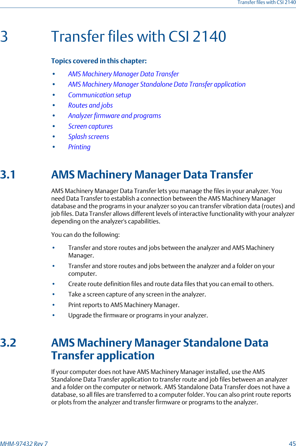 3 Transfer files with CSI 2140Topics covered in this chapter:•AMS Machinery Manager Data Transfer•AMS Machinery Manager Standalone Data Transfer application•Communication setup•Routes and jobs•Analyzer firmware and programs•Screen captures•Splash screens•Printing3.1 AMS Machinery Manager Data TransferAMS Machinery Manager Data Transfer lets you manage the files in your analyzer. Youneed Data Transfer to establish a connection between the AMS Machinery Managerdatabase and the programs in your analyzer so you can transfer vibration data (routes) andjob files. Data Transfer allows different levels of interactive functionality with your analyzerdepending on the analyzer&apos;s capabilities.You can do the following:•Transfer and store routes and jobs between the analyzer and AMS MachineryManager.•Transfer and store routes and jobs between the analyzer and a folder on yourcomputer.•Create route definition files and route data files that you can email to others.•Take a screen capture of any screen in the analyzer.•Print reports to AMS Machinery Manager.•Upgrade the firmware or programs in your analyzer.3.2 AMS Machinery Manager Standalone DataTransfer applicationIf your computer does not have AMS Machinery Manager installed, use the AMSStandalone Data Transfer application to transfer route and job files between an analyzerand a folder on the computer or network. AMS Standalone Data Transfer does not have adatabase, so all files are transferred to a computer folder. You can also print route reportsor plots from the analyzer and transfer firmware or programs to the analyzer.Transfer files with CSI 2140MHM-97432 Rev 7  45