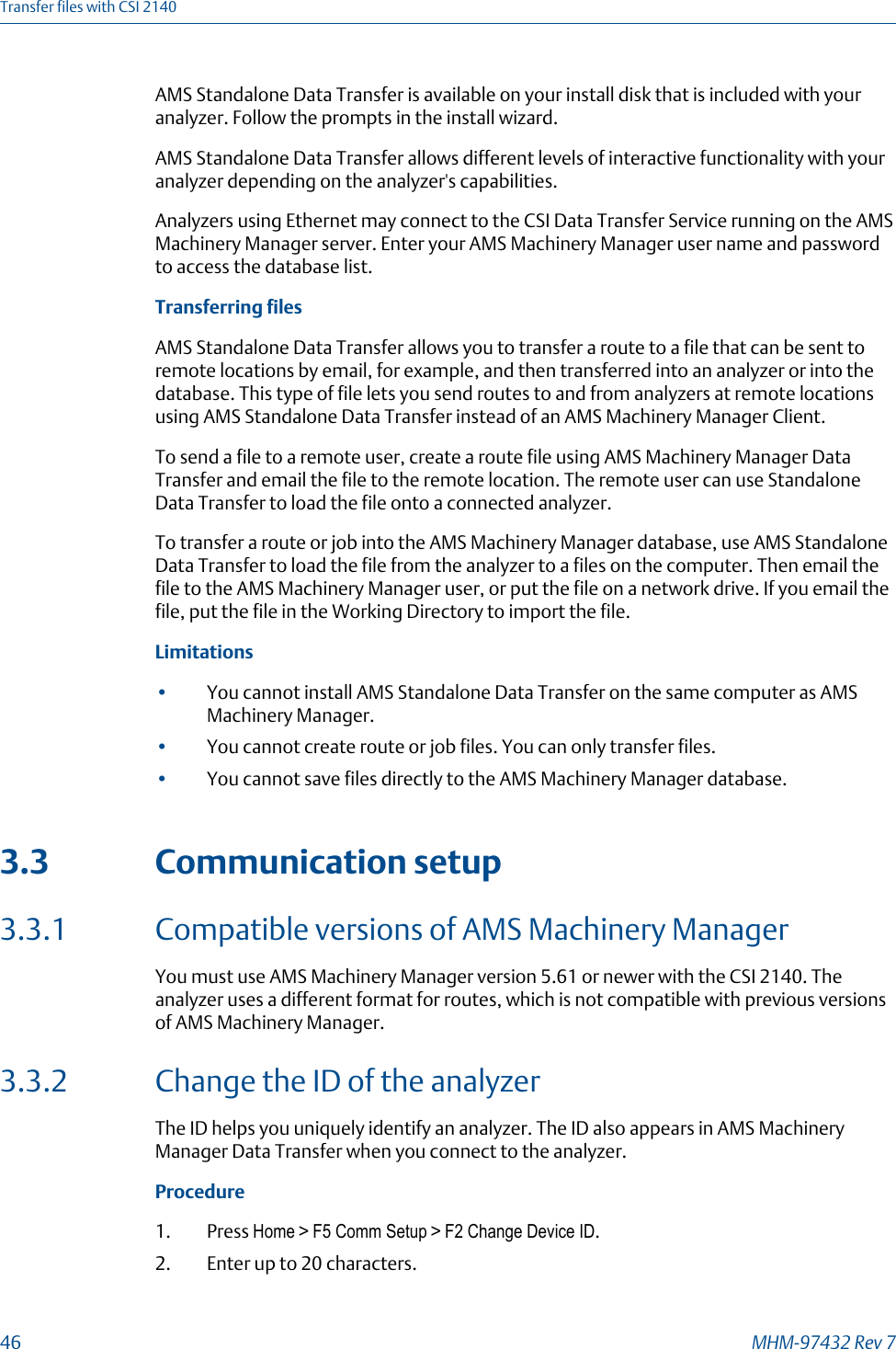 AMS Standalone Data Transfer is available on your install disk that is included with youranalyzer. Follow the prompts in the install wizard.AMS Standalone Data Transfer allows different levels of interactive functionality with youranalyzer depending on the analyzer&apos;s capabilities.Analyzers using Ethernet may connect to the CSI Data Transfer Service running on the AMSMachinery Manager server. Enter your AMS Machinery Manager user name and passwordto access the database list.Transferring filesAMS Standalone Data Transfer allows you to transfer a route to a file that can be sent toremote locations by email, for example, and then transferred into an analyzer or into thedatabase. This type of file lets you send routes to and from analyzers at remote locationsusing AMS Standalone Data Transfer instead of an AMS Machinery Manager Client.To send a file to a remote user, create a route file using AMS Machinery Manager DataTransfer and email the file to the remote location. The remote user can use StandaloneData Transfer to load the file onto a connected analyzer.To transfer a route or job into the AMS Machinery Manager database, use AMS StandaloneData Transfer to load the file from the analyzer to a files on the computer. Then email thefile to the AMS Machinery Manager user, or put the file on a network drive. If you email thefile, put the file in the Working Directory to import the file.Limitations•You cannot install AMS Standalone Data Transfer on the same computer as AMSMachinery Manager.•You cannot create route or job files. You can only transfer files.•You cannot save files directly to the AMS Machinery Manager database.3.3 Communication setup3.3.1 Compatible versions of AMS Machinery ManagerYou must use AMS Machinery Manager version 5.61 or newer with the CSI 2140. Theanalyzer uses a different format for routes, which is not compatible with previous versionsof AMS Machinery Manager.3.3.2 Change the ID of the analyzerThe ID helps you uniquely identify an analyzer. The ID also appears in AMS MachineryManager Data Transfer when you connect to the analyzer.Procedure1. Press Home &gt; F5 Comm Setup &gt; F2 Change Device ID.2. Enter up to 20 characters.Transfer files with CSI 214046 MHM-97432 Rev 7