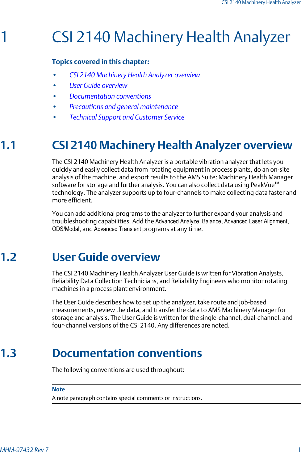 1 CSI 2140 Machinery Health AnalyzerTopics covered in this chapter:•CSI 2140 Machinery Health Analyzer overview•User Guide overview•Documentation conventions•Precautions and general maintenance•Technical Support and Customer Service1.1 CSI 2140 Machinery Health Analyzer overviewThe CSI 2140 Machinery Health Analyzer is a portable vibration analyzer that lets youquickly and easily collect data from rotating equipment in process plants, do an on-siteanalysis of the machine, and export results to the AMS Suite: Machinery Health Managersoftware for storage and further analysis. You can also collect data using PeakVue™technology. The analyzer supports up to four-channels to make collecting data faster andmore efficient.You can add additional programs to the analyzer to further expand your analysis andtroubleshooting capabilities. Add the Advanced Analyze, Balance, Advanced Laser Alignment,ODS/Modal, and Advanced Transient programs at any time.1.2 User Guide overviewThe CSI 2140 Machinery Health Analyzer User Guide is written for Vibration Analysts,Reliability Data Collection Technicians, and Reliability Engineers who monitor rotatingmachines in a process plant environment.The User Guide describes how to set up the analyzer, take route and job-basedmeasurements, review the data, and transfer the data to AMS Machinery Manager forstorage and analysis. The User Guide is written for the single-channel, dual-channel, andfour-channel versions of the CSI 2140. Any differences are noted.1.3 Documentation conventionsThe following conventions are used throughout:NoteA note paragraph contains special comments or instructions.CSI 2140 Machinery Health AnalyzerMHM-97432 Rev 7  1