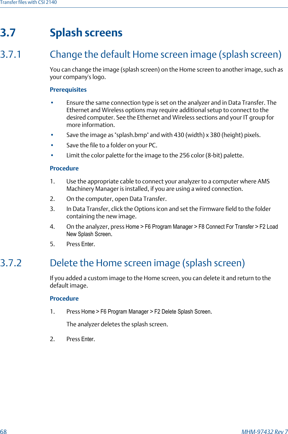 3.7 Splash screens3.7.1 Change the default Home screen image (splash screen)You can change the image (splash screen) on the Home screen to another image, such asyour company&apos;s logo.Prerequisites•Ensure the same connection type is set on the analyzer and in Data Transfer. TheEthernet and Wireless options may require additional setup to connect to thedesired computer. See the Ethernet and Wireless sections and your IT group formore information.•Save the image as &quot;splash.bmp&quot; and with 430 (width) x 380 (height) pixels.•Save the file to a folder on your PC.•Limit the color palette for the image to the 256 color (8-bit) palette.Procedure1. Use the appropriate cable to connect your analyzer to a computer where AMSMachinery Manager is installed, if you are using a wired connection.2. On the computer, open Data Transfer.3. In Data Transfer, click the Options icon and set the Firmware field to the foldercontaining the new image.4. On the analyzer, press Home &gt; F6 Program Manager &gt; F8 Connect For Transfer &gt; F2 LoadNew Splash Screen.5. Press Enter.3.7.2 Delete the Home screen image (splash screen)If you added a custom image to the Home screen, you can delete it and return to thedefault image.Procedure1. Press Home &gt; F6 Program Manager &gt; F2 Delete Splash Screen.The analyzer deletes the splash screen.2. Press Enter.Transfer files with CSI 214068 MHM-97432 Rev 7