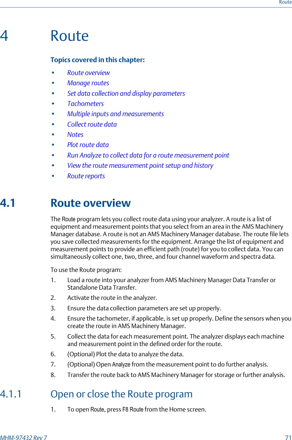 4 RouteTopics covered in this chapter:•Route overview•Manage routes•Set data collection and display parameters•Tachometers•Multiple inputs and measurements•Collect route data•Notes•Plot route data•Run Analyze to collect data for a route measurement point•View the route measurement point setup and history•Route reports4.1 Route overviewThe Route program lets you collect route data using your analyzer. A route is a list ofequipment and measurement points that you select from an area in the AMS MachineryManager database. A route is not an AMS Machinery Manager database. The route file letsyou save collected measurements for the equipment. Arrange the list of equipment andmeasurement points to provide an efficient path (route) for you to collect data. You cansimultaneously collect one, two, three, and four channel waveform and spectra data.To use the Route program:1. Load a route into your analyzer from AMS Machinery Manager Data Transfer orStandalone Data Transfer.2. Activate the route in the analyzer.3. Ensure the data collection parameters are set up properly.4. Ensure the tachometer, if applicable, is set up properly. Define the sensors when youcreate the route in AMS Machinery Manager.5. Collect the data for each measurement point. The analyzer displays each machineand measurement point in the defined order for the route.6. (Optional) Plot the data to analyze the data.7. (Optional) Open Analyze from the measurement point to do further analysis.8. Transfer the route back to AMS Machinery Manager for storage or further analysis.4.1.1 Open or close the Route program1. To open Route, press F8 Route from the Home screen.RouteMHM-97432 Rev 7  71