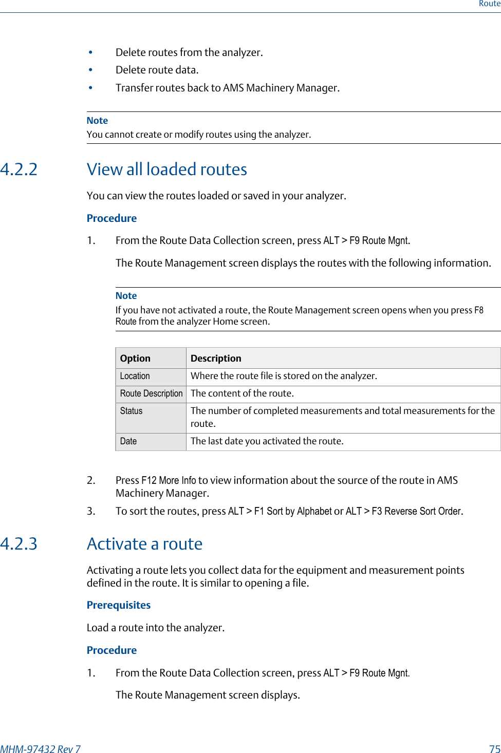 •Delete routes from the analyzer.•Delete route data.•Transfer routes back to AMS Machinery Manager.NoteYou cannot create or modify routes using the analyzer.4.2.2 View all loaded routesYou can view the routes loaded or saved in your analyzer.Procedure1. From the Route Data Collection screen, press ALT &gt; F9 Route Mgnt.The Route Management screen displays the routes with the following information.NoteIf you have not activated a route, the Route Management screen opens when you press F8Route from the analyzer Home screen.Option DescriptionLocation Where the route file is stored on the analyzer.Route Description The content of the route.Status The number of completed measurements and total measurements for theroute.Date The last date you activated the route.2. Press F12 More Info to view information about the source of the route in AMSMachinery Manager.3. To sort the routes, press ALT &gt; F1 Sort by Alphabet or ALT &gt; F3 Reverse Sort Order.4.2.3 Activate a routeActivating a route lets you collect data for the equipment and measurement pointsdefined in the route. It is similar to opening a file.PrerequisitesLoad a route into the analyzer.Procedure1. From the Route Data Collection screen, press ALT &gt; F9 Route Mgnt.The Route Management screen displays.RouteMHM-97432 Rev 7  75