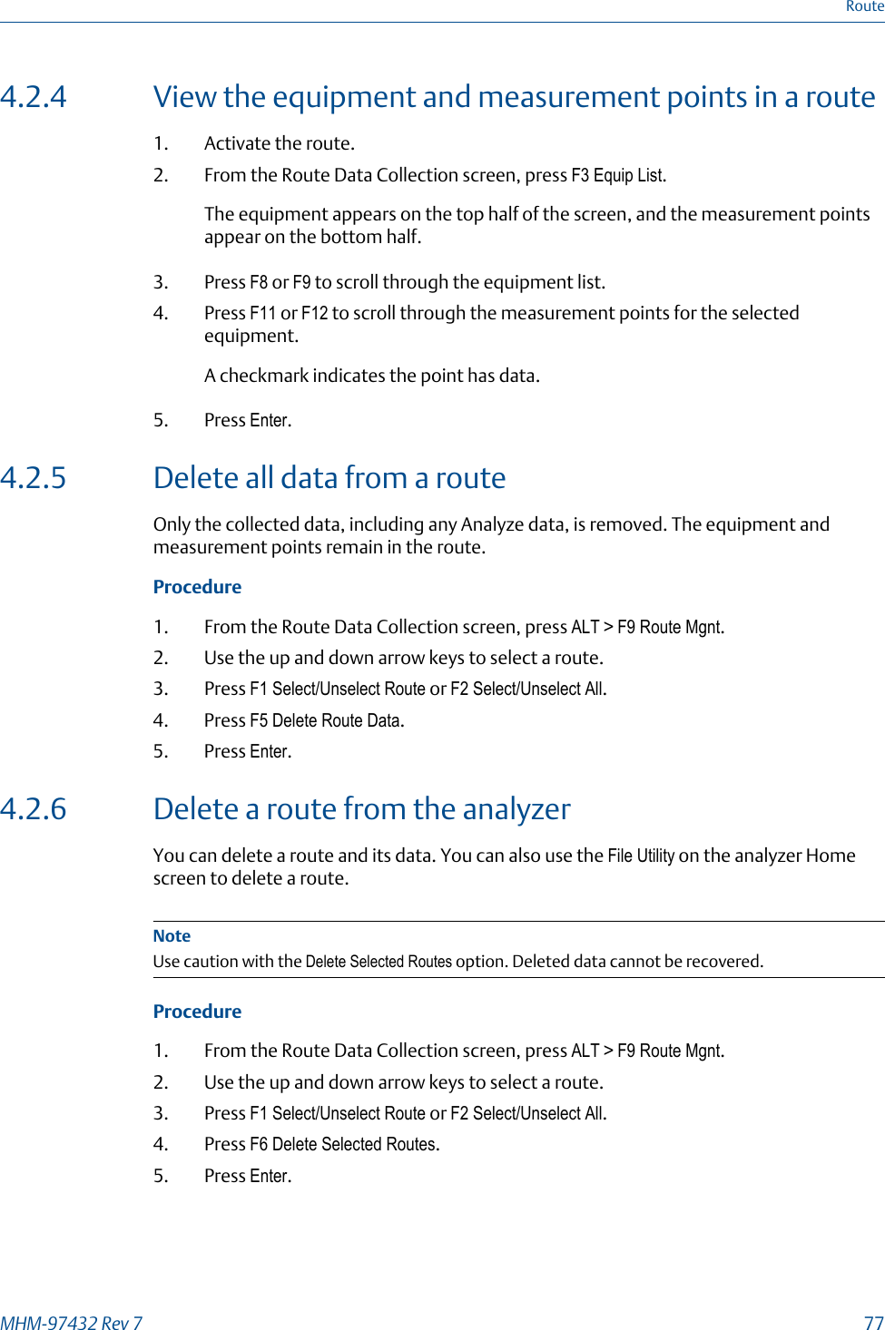 4.2.4 View the equipment and measurement points in a route1. Activate the route.2. From the Route Data Collection screen, press F3 Equip List.The equipment appears on the top half of the screen, and the measurement pointsappear on the bottom half.3. Press F8 or F9 to scroll through the equipment list.4. Press F11 or F12 to scroll through the measurement points for the selectedequipment.A checkmark indicates the point has data.5. Press Enter.4.2.5 Delete all data from a routeOnly the collected data, including any Analyze data, is removed. The equipment andmeasurement points remain in the route.Procedure1. From the Route Data Collection screen, press ALT &gt; F9 Route Mgnt.2. Use the up and down arrow keys to select a route.3. Press F1 Select/Unselect Route or F2 Select/Unselect All.4. Press F5 Delete Route Data.5. Press Enter.4.2.6 Delete a route from the analyzerYou can delete a route and its data. You can also use the File Utility on the analyzer Homescreen to delete a route.NoteUse caution with the Delete Selected Routes option. Deleted data cannot be recovered.Procedure1. From the Route Data Collection screen, press ALT &gt; F9 Route Mgnt.2. Use the up and down arrow keys to select a route.3. Press F1 Select/Unselect Route or F2 Select/Unselect All.4. Press F6 Delete Selected Routes.5. Press Enter.RouteMHM-97432 Rev 7  77