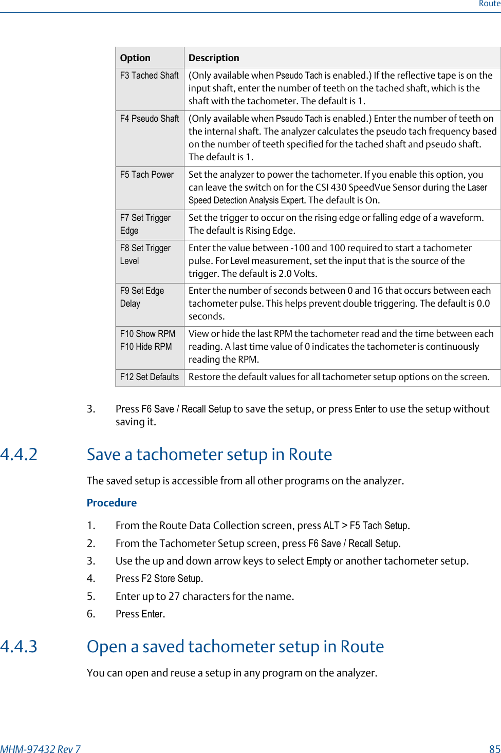 Option DescriptionF3 Tached Shaft (Only available when Pseudo Tach is enabled.) If the reflective tape is on theinput shaft, enter the number of teeth on the tached shaft, which is theshaft with the tachometer. The default is 1.F4 Pseudo Shaft (Only available when Pseudo Tach is enabled.) Enter the number of teeth onthe internal shaft. The analyzer calculates the pseudo tach frequency basedon the number of teeth specified for the tached shaft and pseudo shaft.The default is 1.F5 Tach Power Set the analyzer to power the tachometer. If you enable this option, youcan leave the switch on for the CSI 430 SpeedVue Sensor during the LaserSpeed Detection Analysis Expert. The default is On.F7 Set TriggerEdgeSet the trigger to occur on the rising edge or falling edge of a waveform.The default is Rising Edge.F8 Set TriggerLevelEnter the value between -100 and 100 required to start a tachometerpulse. For Level measurement, set the input that is the source of thetrigger. The default is 2.0 Volts.F9 Set EdgeDelayEnter the number of seconds between 0 and 16 that occurs between eachtachometer pulse. This helps prevent double triggering. The default is 0.0seconds.F10 Show RPMF10 Hide RPMView or hide the last RPM the tachometer read and the time between eachreading. A last time value of 0 indicates the tachometer is continuouslyreading the RPM.F12 Set Defaults Restore the default values for all tachometer setup options on the screen.3. Press F6 Save / Recall Setup to save the setup, or press Enter to use the setup withoutsaving it.4.4.2 Save a tachometer setup in RouteThe saved setup is accessible from all other programs on the analyzer.Procedure1. From the Route Data Collection screen, press ALT &gt; F5 Tach Setup.2. From the Tachometer Setup screen, press F6 Save / Recall Setup.3. Use the up and down arrow keys to select Empty or another tachometer setup.4. Press F2 Store Setup.5. Enter up to 27 characters for the name.6. Press Enter.4.4.3 Open a saved tachometer setup in RouteYou can open and reuse a setup in any program on the analyzer.RouteMHM-97432 Rev 7  85
