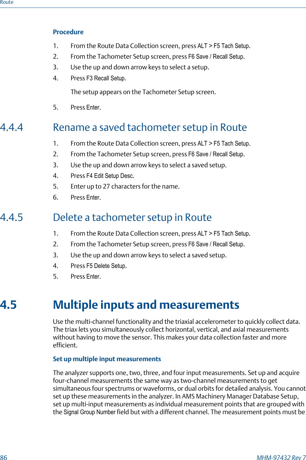 Procedure1. From the Route Data Collection screen, press ALT &gt; F5 Tach Setup.2. From the Tachometer Setup screen, press F6 Save / Recall Setup.3. Use the up and down arrow keys to select a setup.4. Press F3 Recall Setup.The setup appears on the Tachometer Setup screen.5. Press Enter.4.4.4 Rename a saved tachometer setup in Route1. From the Route Data Collection screen, press ALT &gt; F5 Tach Setup.2. From the Tachometer Setup screen, press F6 Save / Recall Setup.3. Use the up and down arrow keys to select a saved setup.4. Press F4 Edit Setup Desc.5. Enter up to 27 characters for the name.6. Press Enter.4.4.5 Delete a tachometer setup in Route1. From the Route Data Collection screen, press ALT &gt; F5 Tach Setup.2. From the Tachometer Setup screen, press F6 Save / Recall Setup.3. Use the up and down arrow keys to select a saved setup.4. Press F5 Delete Setup.5. Press Enter.4.5 Multiple inputs and measurementsUse the multi-channel functionality and the triaxial accelerometer to quickly collect data.The triax lets you simultaneously collect horizontal, vertical, and axial measurementswithout having to move the sensor. This makes your data collection faster and moreefficient.Set up multiple input measurementsThe analyzer supports one, two, three, and four input measurements. Set up and acquirefour-channel measurements the same way as two-channel measurements to getsimultaneous four spectrums or waveforms, or dual orbits for detailed analysis. You cannotset up these measurements in the analyzer. In AMS Machinery Manager Database Setup,set up multi-input measurements as individual measurement points that are grouped withthe Signal Group Number field but with a different channel. The measurement points must beRoute86 MHM-97432 Rev 7