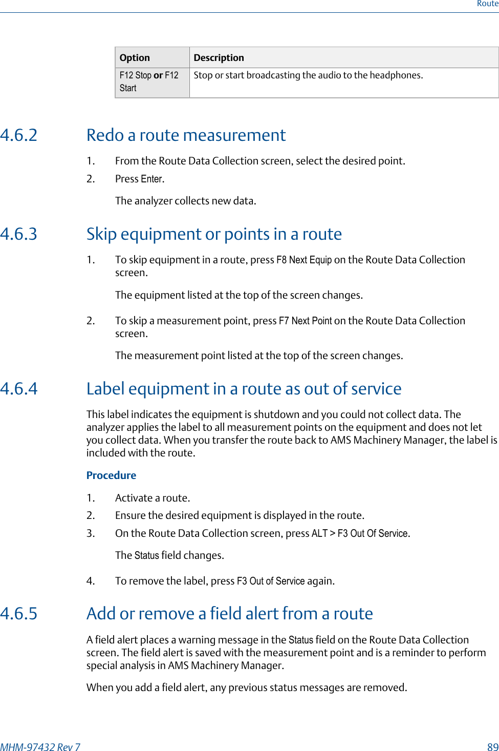 Option DescriptionF12 Stop or F12StartStop or start broadcasting the audio to the headphones.4.6.2 Redo a route measurement1. From the Route Data Collection screen, select the desired point.2. Press Enter.The analyzer collects new data.4.6.3 Skip equipment or points in a route1. To skip equipment in a route, press F8 Next Equip on the Route Data Collectionscreen.The equipment listed at the top of the screen changes.2. To skip a measurement point, press F7 Next Point on the Route Data Collectionscreen.The measurement point listed at the top of the screen changes.4.6.4 Label equipment in a route as out of serviceThis label indicates the equipment is shutdown and you could not collect data. Theanalyzer applies the label to all measurement points on the equipment and does not letyou collect data. When you transfer the route back to AMS Machinery Manager, the label isincluded with the route.Procedure1. Activate a route.2. Ensure the desired equipment is displayed in the route.3. On the Route Data Collection screen, press ALT &gt; F3 Out Of Service.The Status field changes.4. To remove the label, press F3 Out of Service again.4.6.5 Add or remove a field alert from a routeA field alert places a warning message in the Status field on the Route Data Collectionscreen. The field alert is saved with the measurement point and is a reminder to performspecial analysis in AMS Machinery Manager.When you add a field alert, any previous status messages are removed.RouteMHM-97432 Rev 7  89