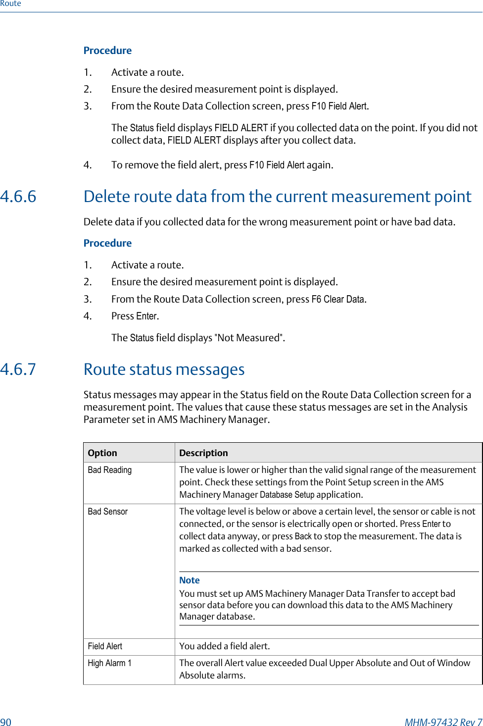 Procedure1. Activate a route.2. Ensure the desired measurement point is displayed.3. From the Route Data Collection screen, press F10 Field Alert.The Status field displays FIELD ALERT if you collected data on the point. If you did notcollect data, FIELD ALERT displays after you collect data.4. To remove the field alert, press F10 Field Alert again.4.6.6 Delete route data from the current measurement pointDelete data if you collected data for the wrong measurement point or have bad data.Procedure1. Activate a route.2. Ensure the desired measurement point is displayed.3. From the Route Data Collection screen, press F6 Clear Data.4. Press Enter.The Status field displays &quot;Not Measured&quot;.4.6.7 Route status messagesStatus messages may appear in the Status field on the Route Data Collection screen for ameasurement point. The values that cause these status messages are set in the AnalysisParameter set in AMS Machinery Manager.Option DescriptionBad Reading The value is lower or higher than the valid signal range of the measurementpoint. Check these settings from the Point Setup screen in the AMSMachinery Manager Database Setup application.Bad Sensor The voltage level is below or above a certain level, the sensor or cable is notconnected, or the sensor is electrically open or shorted. Press Enter tocollect data anyway, or press Back to stop the measurement. The data ismarked as collected with a bad sensor.NoteYou must set up AMS Machinery Manager Data Transfer to accept badsensor data before you can download this data to the AMS MachineryManager database.Field Alert You added a field alert.High Alarm 1 The overall Alert value exceeded Dual Upper Absolute and Out of WindowAbsolute alarms.Route90 MHM-97432 Rev 7