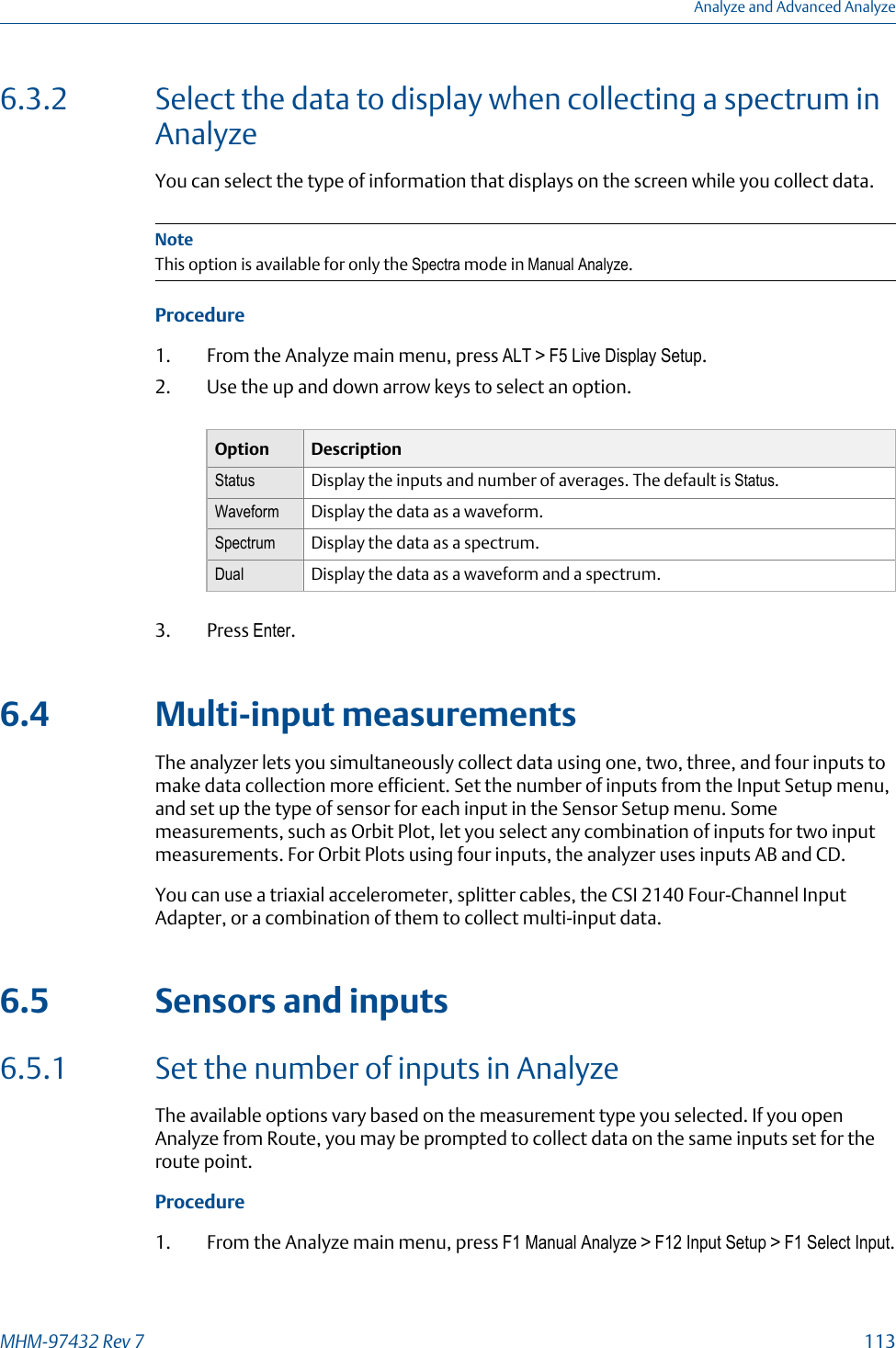 6.3.2 Select the data to display when collecting a spectrum inAnalyzeYou can select the type of information that displays on the screen while you collect data.NoteThis option is available for only the Spectra mode in Manual Analyze.Procedure1. From the Analyze main menu, press ALT &gt; F5 Live Display Setup.2. Use the up and down arrow keys to select an option.Option DescriptionStatus Display the inputs and number of averages. The default is Status.Waveform Display the data as a waveform.Spectrum Display the data as a spectrum.Dual Display the data as a waveform and a spectrum.3. Press Enter.6.4 Multi-input measurementsThe analyzer lets you simultaneously collect data using one, two, three, and four inputs tomake data collection more efficient. Set the number of inputs from the Input Setup menu,and set up the type of sensor for each input in the Sensor Setup menu. Somemeasurements, such as Orbit Plot, let you select any combination of inputs for two inputmeasurements. For Orbit Plots using four inputs, the analyzer uses inputs AB and CD.You can use a triaxial accelerometer, splitter cables, the CSI 2140 Four-Channel InputAdapter, or a combination of them to collect multi-input data.6.5 Sensors and inputs6.5.1 Set the number of inputs in AnalyzeThe available options vary based on the measurement type you selected. If you openAnalyze from Route, you may be prompted to collect data on the same inputs set for theroute point.Procedure1. From the Analyze main menu, press F1 Manual Analyze &gt; F12 Input Setup &gt; F1 Select Input.Analyze and Advanced AnalyzeMHM-97432 Rev 7  113