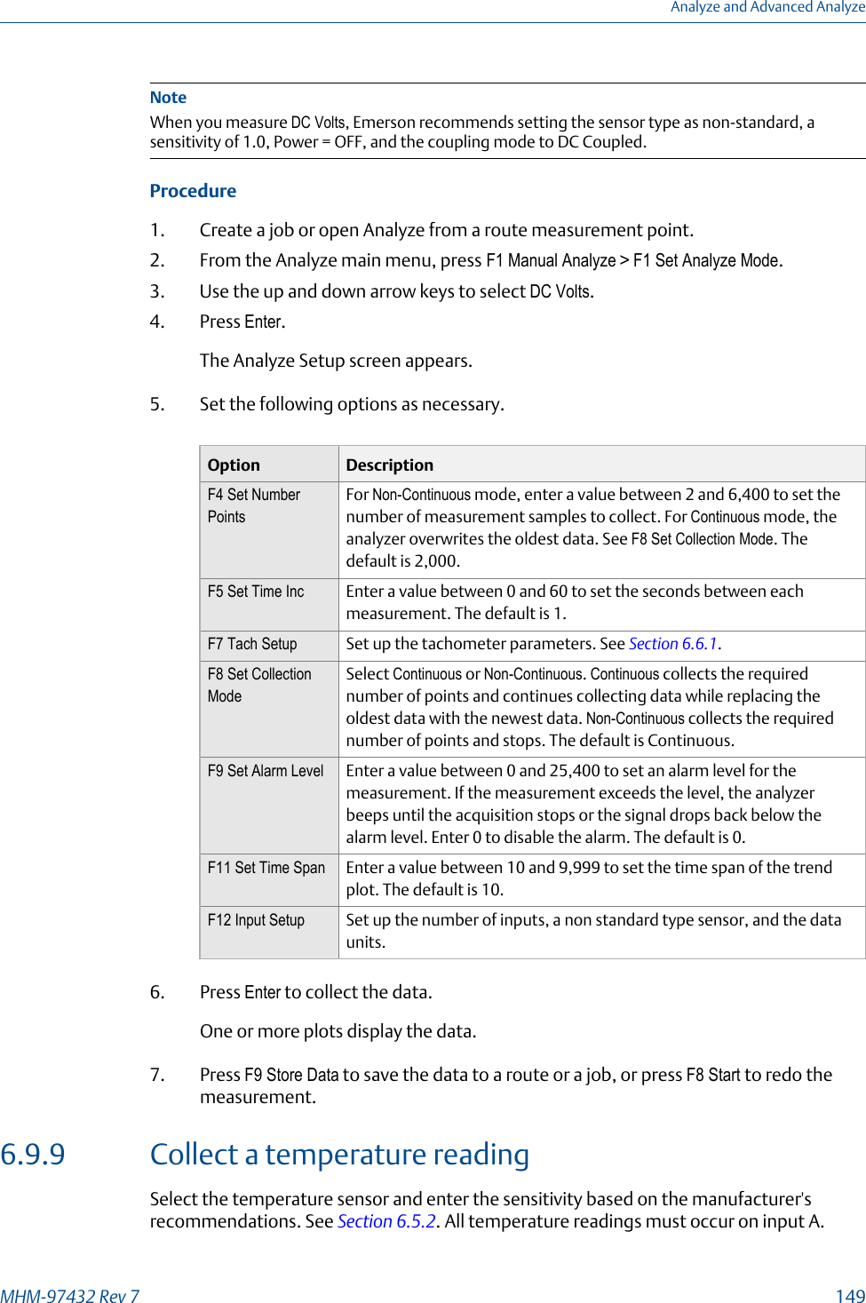 NoteWhen you measure DC Volts, Emerson recommends setting the sensor type as non-standard, asensitivity of 1.0, Power = OFF, and the coupling mode to DC Coupled.Procedure1. Create a job or open Analyze from a route measurement point.2. From the Analyze main menu, press F1 Manual Analyze &gt; F1 Set Analyze Mode.3. Use the up and down arrow keys to select DC Volts.4. Press Enter.The Analyze Setup screen appears.5. Set the following options as necessary.Option DescriptionF4 Set NumberPointsFor Non-Continuous mode, enter a value between 2 and 6,400 to set thenumber of measurement samples to collect. For Continuous mode, theanalyzer overwrites the oldest data. See F8 Set Collection Mode. Thedefault is 2,000.F5 Set Time Inc Enter a value between 0 and 60 to set the seconds between eachmeasurement. The default is 1.F7 Tach Setup Set up the tachometer parameters. See Section 6.6.1.F8 Set CollectionModeSelect Continuous or Non-Continuous. Continuous collects the requirednumber of points and continues collecting data while replacing theoldest data with the newest data. Non-Continuous collects the requirednumber of points and stops. The default is Continuous.F9 Set Alarm Level Enter a value between 0 and 25,400 to set an alarm level for themeasurement. If the measurement exceeds the level, the analyzerbeeps until the acquisition stops or the signal drops back below thealarm level. Enter 0 to disable the alarm. The default is 0.F11 Set Time Span Enter a value between 10 and 9,999 to set the time span of the trendplot. The default is 10.F12 Input Setup Set up the number of inputs, a non standard type sensor, and the dataunits.6. Press Enter to collect the data.One or more plots display the data.7. Press F9 Store Data to save the data to a route or a job, or press F8 Start to redo themeasurement.6.9.9 Collect a temperature readingSelect the temperature sensor and enter the sensitivity based on the manufacturer&apos;srecommendations. See Section 6.5.2. All temperature readings must occur on input A.Analyze and Advanced AnalyzeMHM-97432 Rev 7  149