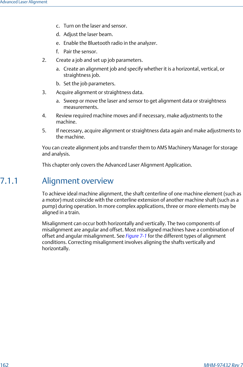 c. Turn on the laser and sensor.d. Adjust the laser beam.e. Enable the Bluetooth radio in the analyzer.f. Pair the sensor.2. Create a job and set up job parameters.a. Create an alignment job and specify whether it is a horizontal, vertical, orstraightness job.b. Set the job parameters.3. Acquire alignment or straightness data.a. Sweep or move the laser and sensor to get alignment data or straightnessmeasurements.4. Review required machine moves and if necessary, make adjustments to themachine.5. If necessary, acquire alignment or straightness data again and make adjustments tothe machine.You can create alignment jobs and transfer them to AMS Machinery Manager for storageand analysis.This chapter only covers the Advanced Laser Alignment Application.7.1.1 Alignment overviewTo achieve ideal machine alignment, the shaft centerline of one machine element (such asa motor) must coincide with the centerline extension of another machine shaft (such as apump) during operation. In more complex applications, three or more elements may bealigned in a train.Misalignment can occur both horizontally and vertically. The two components ofmisalignment are angular and offset. Most misaligned machines have a combination ofoffset and angular misalignment. See Figure 7-1 for the different types of alignmentconditions. Correcting misalignment involves aligning the shafts vertically andhorizontally.Advanced Laser Alignment162 MHM-97432 Rev 7