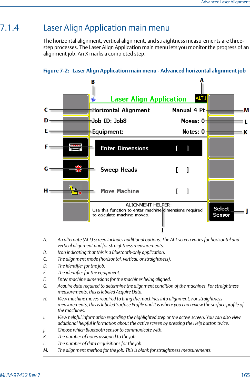 7.1.4 Laser Align Application main menuThe horizontal alignment, vertical alignment, and straightness measurements are three-step processes. The Laser Align Application main menu lets you monitor the progress of analignment job. An X marks a completed step.Laser Align Application main menu - Advanced horizontal alignment jobFigure 7-2:   A. An alternate (ALT) screen includes additional options. The ALT screen varies for horizontal andvertical alignment and for straightness measurements.B. Icon indicating that this is a Bluetooth-only application.C. The alignment mode (horizontal, vertical, or straightness).D. The identifier for the job.E. The identifier for the equipment.F. Enter machine dimensions for the machines being aligned.G. Acquire data required to determine the alignment condition of the machines. For straightnessmeasurements, this is labeled Acquire Data.H. View machine moves required to bring the machines into alignment. For straightnessmeasurements, this is labeled Surface Profile and it is where you can review the surface profile ofthe machines.I. View helpful information regarding the highlighted step or the active screen. You can also viewadditional helpful information about the active screen by pressing the Help button twice.J. Choose which Bluetooth sensor to communicate with.K. The number of notes assigned to the job.L. The number of data acquisitions for the job.M. The alignment method for the job. This is blank for straightness measurements.Advanced Laser AlignmentMHM-97432 Rev 7  165