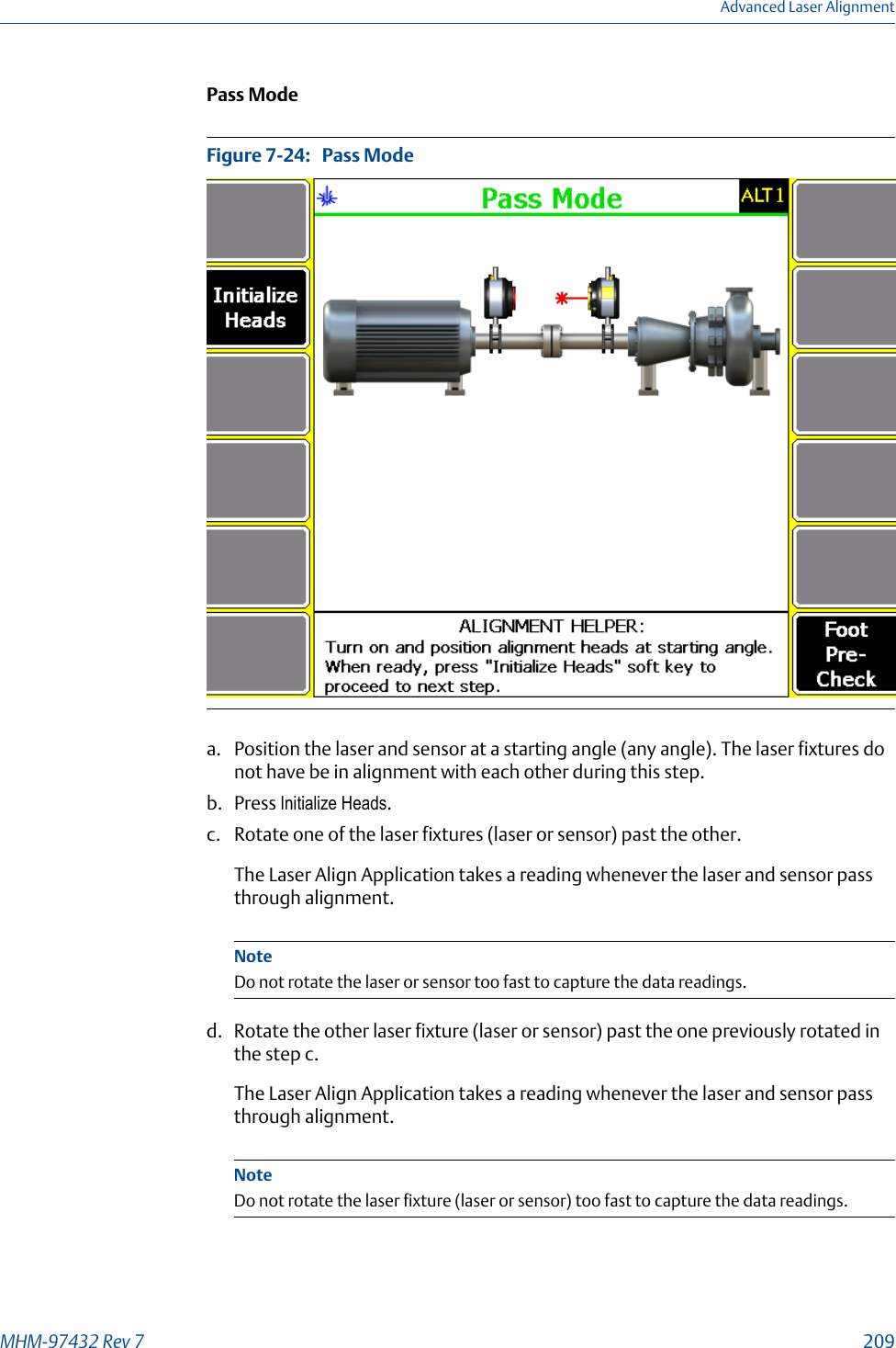 Pass ModePass ModeFigure 7-24:   a. Position the laser and sensor at a starting angle (any angle). The laser fixtures donot have be in alignment with each other during this step.b. Press Initialize Heads.c. Rotate one of the laser fixtures (laser or sensor) past the other.The Laser Align Application takes a reading whenever the laser and sensor passthrough alignment.NoteDo not rotate the laser or sensor too fast to capture the data readings.d. Rotate the other laser fixture (laser or sensor) past the one previously rotated inthe step c.The Laser Align Application takes a reading whenever the laser and sensor passthrough alignment.NoteDo not rotate the laser fixture (laser or sensor) too fast to capture the data readings.Advanced Laser AlignmentMHM-97432 Rev 7  209