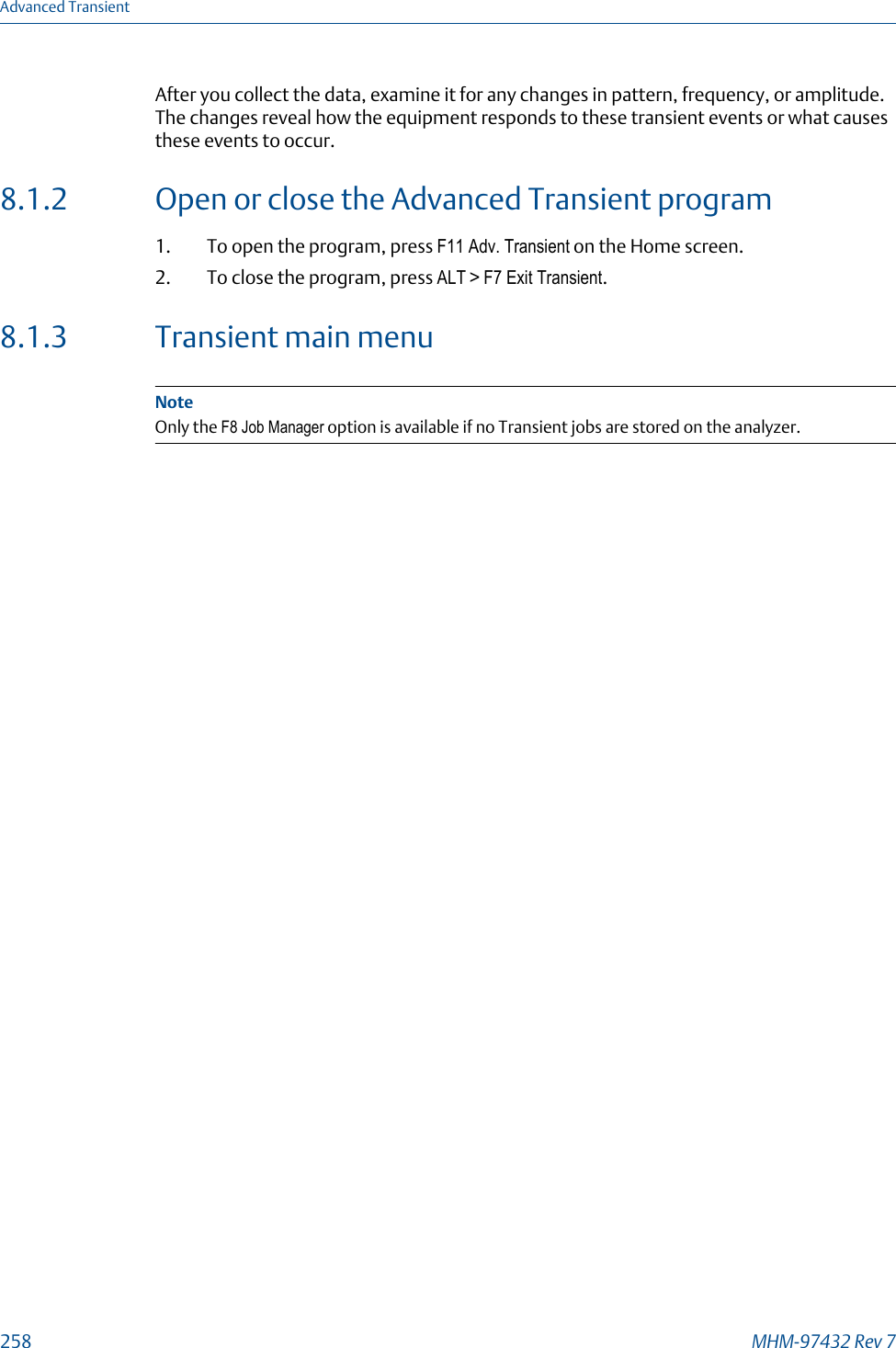 After you collect the data, examine it for any changes in pattern, frequency, or amplitude.The changes reveal how the equipment responds to these transient events or what causesthese events to occur.8.1.2 Open or close the Advanced Transient program1. To open the program, press F11 Adv. Transient on the Home screen.2. To close the program, press ALT &gt; F7 Exit Transient.8.1.3 Transient main menuNoteOnly the F8 Job Manager option is available if no Transient jobs are stored on the analyzer.Advanced Transient258 MHM-97432 Rev 7