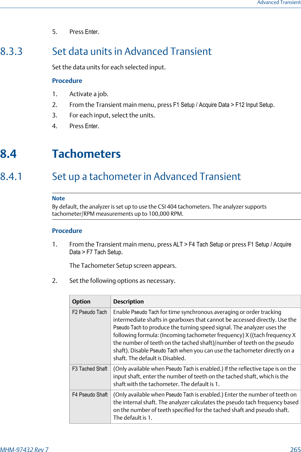 5. Press Enter.8.3.3 Set data units in Advanced TransientSet the data units for each selected input.Procedure1. Activate a job.2. From the Transient main menu, press F1 Setup / Acquire Data &gt; F12 Input Setup.3. For each input, select the units.4. Press Enter.8.4 Tachometers8.4.1 Set up a tachometer in Advanced TransientNoteBy default, the analyzer is set up to use the CSI 404 tachometers. The analyzer supportstachometer/RPM measurements up to 100,000 RPM.Procedure1. From the Transient main menu, press ALT &gt; F4 Tach Setup or press F1 Setup / AcquireData &gt; F7 Tach Setup.The Tachometer Setup screen appears.2. Set the following options as necessary.Option DescriptionF2 Pseudo Tach Enable Pseudo Tach for time synchronous averaging or order trackingintermediate shafts in gearboxes that cannot be accessed directly. Use thePseudo Tach to produce the turning speed signal. The analyzer uses thefollowing formula: (Incoming tachometer frequency) X ((tach frequency Xthe number of teeth on the tached shaft)/number of teeth on the pseudoshaft). Disable Pseudo Tach when you can use the tachometer directly on ashaft. The default is Disabled.F3 Tached Shaft (Only available when Pseudo Tach is enabled.) If the reflective tape is on theinput shaft, enter the number of teeth on the tached shaft, which is theshaft with the tachometer. The default is 1.F4 Pseudo Shaft (Only available when Pseudo Tach is enabled.) Enter the number of teeth onthe internal shaft. The analyzer calculates the pseudo tach frequency basedon the number of teeth specified for the tached shaft and pseudo shaft.The default is 1.Advanced TransientMHM-97432 Rev 7  265