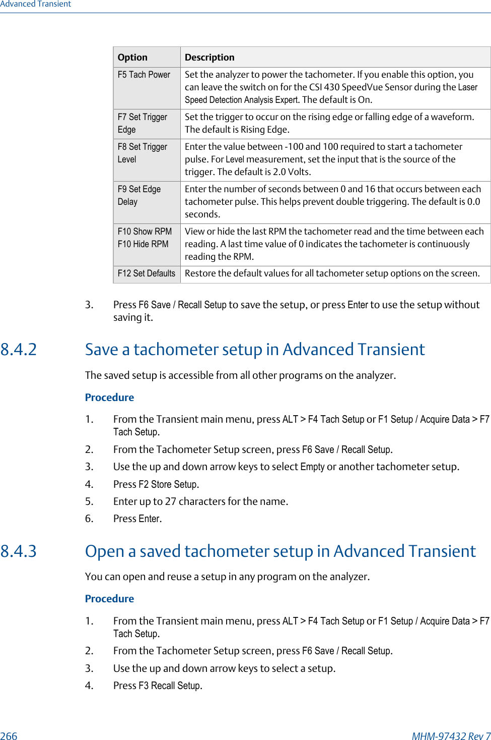 Option DescriptionF5 Tach Power Set the analyzer to power the tachometer. If you enable this option, youcan leave the switch on for the CSI 430 SpeedVue Sensor during the LaserSpeed Detection Analysis Expert. The default is On.F7 Set TriggerEdgeSet the trigger to occur on the rising edge or falling edge of a waveform.The default is Rising Edge.F8 Set TriggerLevelEnter the value between -100 and 100 required to start a tachometerpulse. For Level measurement, set the input that is the source of thetrigger. The default is 2.0 Volts.F9 Set EdgeDelayEnter the number of seconds between 0 and 16 that occurs between eachtachometer pulse. This helps prevent double triggering. The default is 0.0seconds.F10 Show RPMF10 Hide RPMView or hide the last RPM the tachometer read and the time between eachreading. A last time value of 0 indicates the tachometer is continuouslyreading the RPM.F12 Set Defaults Restore the default values for all tachometer setup options on the screen.3. Press F6 Save / Recall Setup to save the setup, or press Enter to use the setup withoutsaving it.8.4.2 Save a tachometer setup in Advanced TransientThe saved setup is accessible from all other programs on the analyzer.Procedure1. From the Transient main menu, press ALT &gt; F4 Tach Setup or F1 Setup / Acquire Data &gt; F7Tach Setup.2. From the Tachometer Setup screen, press F6 Save / Recall Setup.3. Use the up and down arrow keys to select Empty or another tachometer setup.4. Press F2 Store Setup.5. Enter up to 27 characters for the name.6. Press Enter.8.4.3 Open a saved tachometer setup in Advanced TransientYou can open and reuse a setup in any program on the analyzer.Procedure1. From the Transient main menu, press ALT &gt; F4 Tach Setup or F1 Setup / Acquire Data &gt; F7Tach Setup.2. From the Tachometer Setup screen, press F6 Save / Recall Setup.3. Use the up and down arrow keys to select a setup.4. Press F3 Recall Setup.Advanced Transient266 MHM-97432 Rev 7