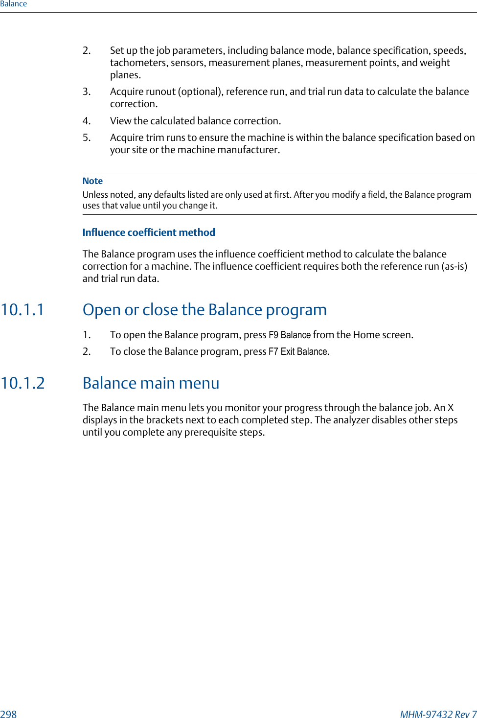 2. Set up the job parameters, including balance mode, balance specification, speeds,tachometers, sensors, measurement planes, measurement points, and weightplanes.3. Acquire runout (optional), reference run, and trial run data to calculate the balancecorrection.4. View the calculated balance correction.5. Acquire trim runs to ensure the machine is within the balance specification based onyour site or the machine manufacturer.NoteUnless noted, any defaults listed are only used at first. After you modify a field, the Balance programuses that value until you change it.Influence coefficient methodThe Balance program uses the influence coefficient method to calculate the balancecorrection for a machine. The influence coefficient requires both the reference run (as-is)and trial run data.10.1.1 Open or close the Balance program1. To open the Balance program, press F9 Balance from the Home screen.2. To close the Balance program, press F7 Exit Balance.10.1.2 Balance main menuThe Balance main menu lets you monitor your progress through the balance job. An Xdisplays in the brackets next to each completed step. The analyzer disables other stepsuntil you complete any prerequisite steps.Balance298 MHM-97432 Rev 7